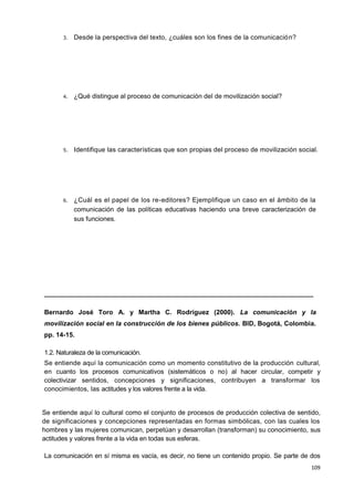 109
3. Desde la perspectiva del texto, ¿cuáles son los fines de la comunicación?
4. ¿Qué distingue al proceso de comunicación del de movilización social?
5. Identifique las características que son propias del proceso de movilización social.
6. ¿Cuál es el papel de los re-editores? Ejemplifique un caso en el ámbito de la
comunicación de las políticas educativas haciendo una breve caracterización de
sus funciones.
__________________________________________________________________________
Bernardo José Toro A. y Martha C. Rodríguez (2000). La comunicación y la
movilización social en la construcción de los bienes públicos. BID, Bogotá, Colombia.
pp. 14-15.
1.2. Naturaleza de la comunicación.
Se entiende aquí la comunicación como un momento constitutivo de la producción cultural,
en cuanto los procesos comunicativos (sistemáticos o no) al hacer circular, competir y
colectivizar sentidos, concepciones y significaciones, contribuyen a transformar los
conocimientos, las actitudes y los valores frente a la vida.
Se entiende aquí lo cultural como el conjunto de procesos de producción colectiva de sentido,
de significaciones y concepciones representadas en formas simbólicas, con las cuales los
hombres y las mujeres comunican, perpetúan y desarrollan (transforman) su conocimiento, sus
actitudes y valores frente a la vida en todas sus esferas.
La comunicación en sí misma es vacía, es decir, no tiene un contenido propio. Se parte de dos
 