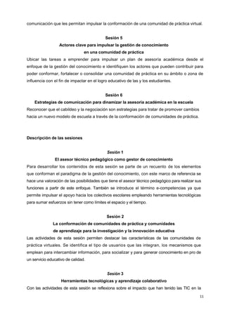 11
comunicación que les permitan impulsar la conformación de una comunidad de práctica virtual.
Sesión 5
Actores clave para impulsar la gestión de conocimiento
en una comunidad de práctica
Ubicar las tareas a emprender para impulsar un plan de asesoría académica desde el
enfoque de la gestión del conocimiento e identifiquen los actores que pueden contribuir para
poder conformar, fortalecer o consolidar una comunidad de práctica en su ámbito o zona de
influencia con el fin de impactar en el logro educativo de las y los estudiantes.
Sesión 6
Estrategias de comunicación para dinamizar la asesoría académica en la escuela
Reconocer que el cabildeo y la negociación son estrategias para tratar de promover cambios
hacia un nuevo modelo de escuela a través de la conformación de comunidades de práctica.
Descripción de las sesiones
Sesión 1
El asesor técnico pedagógico como gestor de conocimiento
Para desarrollar los contenidos de esta sesión se parte de un recuento de los elementos
que conforman el paradigma de la gestión del conocimiento, con este marco de referencia se
hace una valoración de las posibilidades que tiene el asesor técnico pedagógico para realizar sus
funciones a partir de este enfoque. También se introduce el término e-competencias ya que
permite impulsar el apoyo hacia los colectivos escolares empleando herramientas tecnológicas
para sumar esfuerzos sin tener como límites el espacio y el tiempo.
Sesión 2
La conformación de comunidades de práctica y comunidades
de aprendizaje para la investigación y la innovación educativa
Las actividades de esta sesión permiten destacar las características de las comunidades de
práctica virtuales. Se identifica el tipo de usuarios que las integran, los mecanismos que
emplean para intercambiar información, para socializar y para generar conocimiento en pro de
un servicio educativo de calidad.
Sesión 3
Herramientas tecnológicas y aprendizaje colaborativo
Con las actividades de esta sesión se reflexiona sobre el impacto que han tenido las TIC en la
 