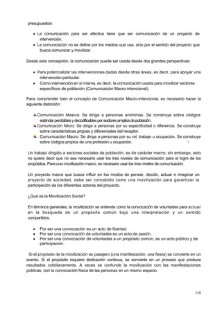 110
presupuestos:
 La comunicación para ser efectiva tiene que ser comunicación de un proyecto de
intervención.
 La comunicación no se define por los medios que usa, sino por el sentido del proyecto que
busca comunicar y movilizar.
Desde esta concepción, la comunicación puede ser usada desde dos grandes perspectivas:
 Para potencializar las intervenciones dadas desde otras áreas, es decir, para apoyar una
intervención particular.
 Como intervención en sí misma, es decir, la comunicación usada para movilizar sectores
específicos de población (Comunicación Macro-intencional).
Para comprender bien el concepto de Comunicación Macro-intencional, es necesario hacer la
siguiente distinción:
Comunicación Masiva: Se dirige a personas anónimas. Se construye sobre códigos
estándarpercibibles ydecodificablesporsectoresampliosdepoblación.
Comunicación Micro: Se dirige a personas por su especificidad o diferencia. Se construye
sobre características propias y diferenciales del receptor.
Comunicación Macro: Se dirige a personas por su rol, trabajo u ocupación. Se construye
sobre códigos propios de una profesión u ocupación. —
1
Un trabajo dirigido a sectores sociales de población, es de carácter macro; sin embargo, esto
no quiere decir que no sea necesario usar los tres niveles de comunicación para el logro de los
propósitos. Para una movilización macro, es necesario usar los tres niveles de comunicación.
Un proyecto macro que busca influir en los modos de pensar, decidir, actuar e imaginar un
proyecto de sociedad, debe ser concebido como una movilización para garantizar la
participación de los diferentes actores del proyecto.
¿Qué es la Movilización Social?
En términos generales, la movilización se entiende como la convocación de voluntades para actuar
en la búsqueda de un propósito común bajo una interpretación y un sentido
compartidos.
 Por ser una convocación es un acto de libertad.
 Por ser una convocación de voluntades es un acto de pasión.
 Por ser una convocación de voluntades a un propósito común, es un acto público y de
participación.
Si el propósito de la movilización es pasajero (una manifestación, una fiesta) se convierte en un
evento. Si el propósito requiere dedicación continua, se convierte en un proceso que produce
resultados cotidianamente. A veces se confunde la movilización con las manifestaciones
públicas, con la convocación física de las personas en un mismo espacio.
 