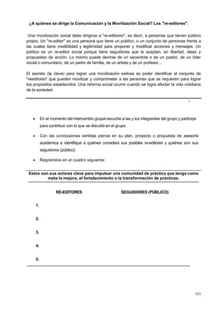 111
¿A quiénes se dirige la Comunicación y la Movilización Social? Los "re-editores".
Una movilización social debe dirigirse a "re-editores", es decir, a personas que tienen público
propio. Un "re-editor" es una persona que tiene un público, o un conjunto de personas frente a
las cuales tiene credibilidad y legitimidad para proponer y modificar acciones y mensajes. Un
político es un re-editor social porque tiene seguidores que le aceptan, en libertad, ideas y
propuestas de acción. Lo mismo puede decirse de un sacerdote o de un pastor, de un líder
social o comunitario, de un padre de familia, de un artista y de un profesor...
El secreto (la clave) para lograr una movilización exitosa es poder identificar el conjunto de
"reeditores" que pueden movilizar y comprometer a las personas que se requieren para lograr
los propósitos establecidos. Una reforma social ocurre cuando se logra afectar la vida cotidiana
de la sociedad.
II
 En el momento del intercambio grupal escuche a las y los integrantes del grupo y participe
para contribuir con lo que se discutió en el grupo.
 Con las conclusiones vertidas piense en su plan, proyecto o propuesta de asesoría
académica e identifique a quiénes considera sus posibles re-editores y quiénes son sus
seguidores (público).
 Regístrelos en el cuadro siguiente:
Estos son sus actores clave para impulsar una comunidad de práctica que tenga como
meta la mejora, el fortalecimiento o la transformación de prácticas.
RE-EDITORES SEGUIDORES (PÚBLICO)
1.
2.
3.
4.
5.
 