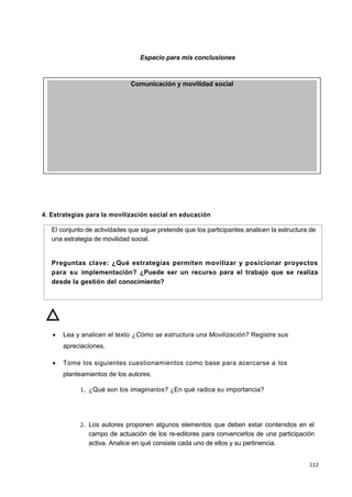 112
Espacio para mis conclusiones
4. Estrategias para la movilización social en educación
El conjunto de actividades que sigue pretende que los participantes analicen la estructura de
una estrategia de movilidad social.
Preguntas clave: ¿Qué estrategias permiten movilizar y posicionar proyectos
para su implementación? ¿Puede ser un recurso para el trabajo que se realiza
desde la gestión del conocimiento?
 Lea y analicen el texto ¿Cómo se estructura una Movilización? Registre sus
apreciaciones.
 Tome los siguientes cuestionamientos como base para acercarse a los
planteamientos de los autores.
1. ¿Qué son los imaginarios? ¿En qué radica su importancia?
2. Los autores proponen algunos elementos que deben estar contenidos en el
campo de actuación de los re-editores para convencerlos de una participación
activa. Analice en qué consiste cada uno de ellos y su pertinencia.
Comunicación y movilidad social
 