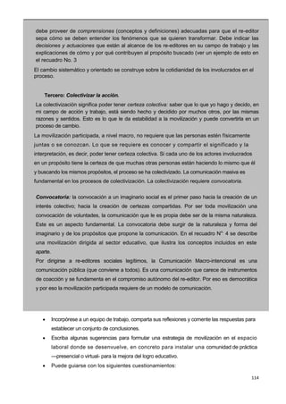 114
debe proveer de comprensiones (conceptos y definiciones) adecuadas para que el re-editor
sepa cómo se deben entender los fenómenos que se quieren transformar. Debe indicar las
decisiones y actuaciones que están al alcance de los re-editores en su campo de trabajo y las
explicaciones de cómo y por qué contribuyen al propósito buscado (ver un ejemplo de esto en
el recuadro No. 3 —
El cambio sistemático y orientado se construye sobre la cotidianidad de los involucrados en el
proceso.
Tercero: Colectivizar la acción.
La colectivización significa poder tener certeza colectiva: saber que lo que yo hago y decido, en
mi campo de acción y trabajo, está siendo hecho y decidido por muchos otros, por las mismas
razones y sentidos. Esto es lo que le da estabilidad a la movilización y puede convertirla en un
proceso de cambio.
La movilización participada, a nivel macro, no requiere que las personas estén físicamente
juntas o se conozcan. Lo que se requiere es conocer y compartir el significado y la
interpretación, es decir, poder tener certeza colectiva. Si cada uno de los actores involucrados
en un propósito tiene la certeza de que muchas otras personas están haciendo lo mismo que él
y buscando los mismos propósitos, el proceso se ha colectivizado. La comunicación masiva es
fundamental en los procesos de colectivización. La colectivización requiere convocatoria.
I
Convocatoria: la convocación a un imaginario social es el primer paso hacia la creación de un
interés colectivo; hacia la creación de certezas compartidas. Por ser toda movilización una
convocación de voluntades, la comunicación que le es propia debe ser de la misma naturaleza.
Este es un aspecto fundamental. La convocatoria debe surgir de la naturaleza y forma del
imaginario y de los propósitos que propone la comunicación. En el recuadro No.
4 se describe
una movilización dirigida al sector educativo, que ilustra los conceptos incluidos en este
aparte.
Por dirigirse a re-editores sociales legítimos, la Comunicación Macro-intencional es una
comunicación pública (que conviene a todos). Es una comunicación que carece de instrumentos
de coacción y se fundamenta en el compromiso autónomo del re-editor. Por eso es democrática
y por eso la movilización participada requiere de un modelo de comunicación.
I
 Incorpórese a un equipo de trabajo, comparta sus reflexiones y comente las respuestas para
establecer un conjunto de conclusiones.
 Escriba algunas sugerencias para formular una estrategia de movilización en el espacio
laboral donde se desenvuelve, en concreto para instalar una comunidad de práctica
—presencial o virtual- para la mejora del logro educativo.
 Puede guiarse con los siguientes cuestionamientos:
 