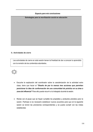 116
Espacio para mis conclusiones
Estrategias para la movilización social en educación
5.- Actividades de cierre
Las actividades de cierre en esta sesión tienen la finalidad de dar a conocer lo aprendido
con la revisión de los contenidos abordados.
 Escuche la explicación del coordinador sobre la caracterización de la actividad extra
clase, tiene que hacer el "Diseño de por lo menos tres acciones que permitan
posicionar la idea de conformación de una comunidad de práctica en su área o
zona de influencia" Para ello puede recurrir a lo trabajado durante la sesión.
 Revise con el grupo que se hayan cumplido los propósitos y productos previstos para la
sesión. Participe si es necesario establecer nuevos acuerdos para que en la siguiente
sesión se tomen las previsiones correspondientes y se pueda cumplir con las metas
establecidas
 