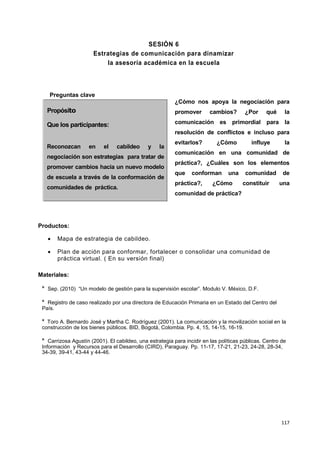 117
SESIÓN 6
Estrategias de comunicación para dinamizar
la asesoría académica en la escuela
Preguntas clave
¿Cómo nos apoya la negociación para
promover cambios? ¿Por qué la
comunicación es primordial para la
resolución de conflictos e incluso para
evitarlos? ¿Cómo influye la
comunicación en una comunidad de
práctica?, ¿Cuáles son los elementos
que conforman una comunidad de
práctica?, ¿Cómo constituir una
comunidad de práctica?
Productos:
 Mapa de estrategia de cabildeo.
 Plan de acción para conformar, fortalecer o consolidar una comunidad de
práctica virtual. ( En su versión final)
Materiales:
° Sep. (2010) “Un modelo de gestión para la supervisión escolar”. Modulo V. México, D.F.
° Registro de caso realizado por una directora de Educación Primaria en un Estado del Centro del
País.
° Toro A. Bernardo José y Martha C. Rodríguez (2001). La comunicación y la movilización social en la
construcción de los bienes públicos. BID, Bogotá, Colombia. Pp. 4, 15, 14-15, 16-19.
° Carrizosa Agustín (2001). El cabildeo, una estrategia para incidir en las políticas públicas. Centro de
Información y Recursos para el Desarrollo (CIRD), Paraguay. Pp. 11-17, 17-21, 21-23, 24-28, 28-34,
34-39, 39-41, 43-44 y 44-46.
1
PP
Propósito
Que los participantes:
Reconozcan en el cabildeo y la
negociación son estrategias para tratar de
promover cambios hacia un nuevo modelo
de escuela a través de la conformación de
comunidades de práctica.
 