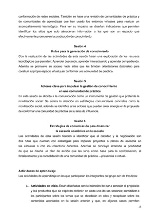 12
conformación de redes sociales. También se hace una revisión de comunidades de práctica y
de comunidades de aprendizaje que han usado los entornos virtuales para realizar un
acompañamiento tecnológico. Para ver su impacto se diseñan indicadores que permiten
identificar los sitios que solo almacenan información y los que son un espacio que
efectivamente promueven la producción de conocimiento.
Sesión 4
Rutas para la generación de conocimiento
Con la realización de las actividades de esta sesión harán una exploración de los recursos
tecnológicos que permiten: Aprender buscando, aprender interactuando y aprender compartiendo.
Además se promueve su acceso hacia sitios que les brindan orientaciones (tutoriales) para
construir su propio espacio virtual y así conformar una comunidad de práctica.
Sesión 5
Actores clave para impulsar la gestión de conocimiento
en una comunidad de práctica
En esta sesión se aborda a la comunicación como un instrumento de gestión que pretende la
movilización social. Se centra la atención en estrategias comunicativas concretas como la
movilización social, además se identifica a los actores que pueden crear sinergia en la propuesta
de conformar una comunidad de práctica en su área de influencia.
Sesión 6
Estrategias de comunicación para dinamizar
la asesoría académica en la escuela
Las actividades de esta sesión tienden a identificar que el cabildeo y la negociación son
dos rutas que cuentan con estrategias para impulsar proyectos o planes de asesoría en
las escuelas o con los colectivos docentes. Además se concluye abriendo la posibilidad
de que se diseñe un plan de acción que les sirva como base para la conformación, el
fortalecimiento y la consolidación de una comunidad de práctica —presencial o virtual-.
Actividades de aprendizaje
Las actividades de aprendizaje en las que participarán los integrantes del grupo son de tres tipos:
1. Actividades de inicio. Están diseñadas con la intención de dar a conocer el propósito
y los productos que se esperan obtener en cada una de las sesiones; sensibilizar a
los participantes sobre los temas que se abordarán en ellas y recapitular sobre los
contenidos abordados en la sesión anterior y que, en algunos casos permiten
 