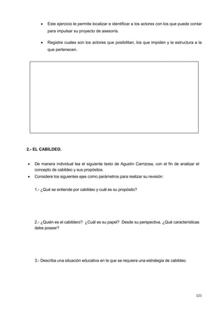121
 Este ejercicio le permite localizar e identificar a los actores con los que puede contar
para impulsar su proyecto de asesoría.
 Registre cuales son los actores que posibilitan, los que impiden y la estructura a la
que pertenecen.
2.- EL CABILDEO.
 De manera individual lea el siguiente texto de Agustín Carrizosa, con el fin de analizar el
concepto de cabildeo y sus propósitos.
 Considere los siguientes ejes como parámetros para realizar su revisión:
1.- ¿Qué se entiende por cabildeo y cuál es su propósito?
2.- ¿Quién es el cabildero? ¿Cuál es su papel? Desde su perspectiva, ¿Qué características
debe poseer?
3.- Describa una situación educativa en la que se requiera una estrategia de cabildeo.
 