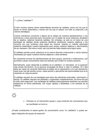 123
1.1 ¿Cómo “cabildear”?
Si bien muchos actores vienen desarrollando acciones de cabildeo, pocos son los que lo
hacen en forma sistemática y menos aún los que lo utilizan con todo su potencial y de
manera estratégica.
Cuando intentamos convencer a alguno de la validez de nuestros planteamientos o nos
acercamos a otras personas para conocerlas con el objeto de aunar esfuerzos alrededor
de un objetivo, estamos haciendo cabildeo. Sin embargo, es solo en el marco de una
estrategia de cabildeo donde podemos identificar claramente nuestros objetivos y los
recursos con que contamos para lograr los mismos. Usando un método adecuado
podemos sistematizar nuestra experiencia para revisar nuestros objetivos y reformularlos
de ser necesario. Del mismo modo, ello nos permite hallar aliados para lograr estos.
El cabildeo permite sumar esfuerzos en la misma dirección involucrando a varios actores
interesados por lograr nuestros mismos objetivos u otros similares.
Es importante conocer los planteamientos de otros grupos, personas o instituciones y así
aumentar nuestro conocimiento sobre los factores que inciden en nuestra situación.
Normalmente, quien desarrolla el cabildeo es el cabildero: un articulador, en la acepción
más amplia del término. Es la persona encargada de llevar a cabo el cabildeo. Él o ella
debe ser capaz de transmitir fácilmente el pedido de la organización a la cual representa,
hacer buen uso del sentido común, saber percibir y aprovechar las oportunidades que se le
presenten en cada encuentro.
El cabildeo requiere de una estrategia pues tiene dos elementos esenciales: información y
tiempo. El cabildeo requiere ser planeado y organizado cuidadosamente, de forma tal que
el éxito esté asegurado. Una estrategia de cabildeo adecuadamente diseñada nos permite
adaptarnos en forma planificada, con mayor rapidez y flexibilidad, a los cambios de la
realidad.
 Participe en el intercambio grupal y vaya anotando las conclusiones que
se manifiesten en torno a:
¿Puede considerarse al asesor-gestor de conocimiento como "un cabildero" o puede ser
algún integrante del equipo de asesoría?
 