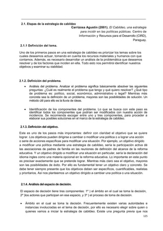 125
2.1. Etapas de la estrategia de cabildeo
Carrizosa Agustín (2001). El Cabildeo, una estrategia
para incidir en las políticas públicas. Centro de
Información y Recursos para el Desarrollo (CIRD),
Paraguay.
2.1.1 Definición del tema.
Uno de los primeros pasos en una estrategia de cabildeo es priorizar los temas sobre los
cuales deseamos actuar, tomando en cuenta los recursos materiales y humanos con que
contamos. Además, es necesario desarrollar un análisis de la problemática que deseamos
resolver y de los factores que inciden en ella. Todo esto nos permitirá identificar nuestros
objetivos y examinar su viabilidad.
2.1.2. Definición del problema.
 Análisis del problema. Analizar el problema significa básicamente absolver las siguientes
preguntas: ¿Cuál es realmente el problema que tengo y qué quiero resolver? ¿Qué tipo
de problema es: político, social, económico, administrativo o legal? Mientras más
concreta sea la definición de un problema, mayores son las posibilidades de solución. Un
método útil para ello es la lluvia de ideas.
 Identificación de los componentes del problema. Lo que se busca con este paso es
identificar todos los componentes que podrían ser modificados con nuestra acción de
incidencia. Se recomienda escoger entre uno y tres componentes, para proceder a
elaborar sus posibles soluciones en el marco de la estrategia de cabildeo.
2.1.3. Definición del objetivo.
Este es uno de los pasos más importantes: definir con claridad el objetivo que se quiere
lograr. Los objetivos pueden dirigirse a cambiar o modificar una política o a lograr una acción
o serie de acciones específicas para modificar una situación. Por ejemplo, un objetivo dirigido
a modificar una política mediante una estrategia de cabildeo, sería la participación activa dé
las asociaciones de padres de familia en las reuniones de definición del alcance de la reforma
educativa. Y un objetivo dirigido a modificar una situación en particular, sería la declaración del
idioma ingles como una materia opcional en la reforma educativa. Lo importante en este punto
es precisar exactamente que se pretende lograr. Mientras más claro sea el objetivo, mayores
son las posibilidades de éxito. Por ello es fundamental tener un objetivo claro y concreto. Se
debe tener siempre presente que los objetivos deben ser específicos, cuantificables, realistas
y prioritarios. Así nos planteemos un objetivo dirigido a cambiar una política o una situación.
2.1.4. Análisis del espacio de decisión.
El espacio de decisión tiene tres componentes: 1º ) el ámbito en el cual se toma la decisión,
2º )los actores que participan en ese espacio, y 3º ) el proceso de toma de decisión.
 Ámbito en el cual se toma la decisión. Frecuentemente existen varias autoridades e
instancias involucradas en el tema de decisión, por ello es necesario elegir sobre quien o
quienes vamos a iniciar la estrategia de cabildeo. Existe una pregunta previa que nos
 