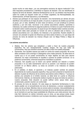 126
ayuda mucho en esta etapa: ¿es una prerrogativa exclusiva de alguna institución? Con
esta respuesta procederemos a identificar el espacio de decisión. Una vez identificado el
espacio de toma de decisión, debemos familiarizarnos con él. Los ámbitos mas frecuentes
sobre los cuales se requiere incidir son: el Poder Legislativo, las Municipalidades, las
Gobernaciones, el Poder Ejecutivos y sus Ministerios.
 Actores que participan en ese espacio de decisión. Una herramienta por demás útil para
identificar a los actores es el mapa de poder, el cual es un ejercicio de análisis que permite
al grupo, por un lado, identificar al actor clave (el blanco), el cual constituye la primera
audiencia, y por otro lado, reconocer a los actores secundarios (aliados, oponentes e
indecisos), los cuales conforman la segunda audiencia. El blanco es quien finalmente toma
la decisión sobre nuestra propuesta. Es aquel al que irán dirigidas todas nuestras acciones.
Cada acción debe estar pensada en función de cómo le afectará esta al blanco. Los
actores secundarios son: Los aliados, los indecisos y los oponentes. Nuestro desafío es
conocer con precisión el grado de influencia que tiene sobre el blanco y en qué etapa del
proceso de toma de decisión los mismos influyen (ver 3.2 Mapa Político o Mapa de
Influencia).
Los actores secundarios:
 Aliados. Son los actores que simpatizan y están a favor de nuestra propuesta
específica. No son necesariamente nuestros amigos. No hay que tratar de
convencerlos. Hay que coordinar acciones con ellos a favor de nuestra propuesta.
 Oponentes. Son aquellos actores que están en contra de nuestra propuesta. No se les
debe considerar como enemigo ni catalogarlos como malas personas. Se debe tener en
cuenta que si no se puede convencerlos es mejor dejarlos de lado para ahorrar
esfuerzos. Es mejor concentrarse en aquellos a quienes es posible convencer. Si no
podemos convencerlos, entonces busquemos neutralizar su posición.
 Indecisos. Son aquellos que no tienen una opinión definida con relación a nuestra
propuesta o no se sabe exactamente cuál es su posición. Los indecisos se pueden
convertir en un Blanco alterno. La tarea es convertir a los indecisos en aliados
potenciales.
 En el cabildeo, el aliado, el oponente y el indeciso pueden cambiar de posición
dependiendo de nuestra propuesta específica. Hay que tener presente la importancia de
detectar el grado de influencia de los actores secundarios sobre el Blanco. Y aunque se
plantee una campaña en el ámbito nacional, se debe tener en cuenta la influencia
internacional. Además, es interesante analizar el grado de apoyo de todos los actores a
nuestra propuesta. Esta situación se puede calificar como: apoyo totari, apoyo
condicionado, posición neutral o en contra total.
 El proceso de toma de decisión. En esta etapa es importante familiarizarse lo más
rápido posible con el procedimiento de toma de decisiones y conocer acabadamente
cada una de sus fases. Mientras más se conoce sobre el proceso, más posibilidades se
tendrá de influir en él. Sólo conociendo el proceso de toma de decisiones sabremos cuál
es el momento en que hay mayor posibilidad de influencia y por ende accionar más. Es
más fácil intervenir en ciertos momentos que en otros, ya sea porque existe mayor
oportunidad de acceso o incidencia o por la propia naturaleza y capacidad del grupo.
 