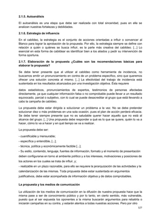 127
2.1.5. Autoanálisis
El autoanálisis es una etapa que debe ser realizada con total sinceridad, pues en ella se
analizan nuestras fortalezas y debilidades.
2.1.6. Estrategia de influencia
En el cabildeo, la estrategia es el conjunto de acciones orientadas a influir o convencer al
Blanco para lograr la aprobación de la propuesta. Por ello, la estrategia siempre se define con
relación a quién o quiénes se busca influir, es la parte más creativa del cabildeo. [...] Lo
esencial en esta forma de cabildear es identificar bien a los aliados y pedir su intervención de
forma oportuna.
2.1.7. Elaboración de la propuesta ¿Cuáles son las recomendaciones básicas para
elaborar la propuesta?
Se debe tener presente que al utilizar al cabildeo como herramienta de incidencia, no
buscamos emitir un pronunciamiento en contra de un problema específico, sino que queremos
ofrecer una solución concreta al mismo. [...] La efectividad del trabajo de incidencia está
sustentada en los resultados alcanzados por una investigación objetiva. Ésta requiere
datos estadísticos, pronunciamientos de expertos, testimonios de personas afectadas
directamente, ya que cualquier información falsa o no comprobable puede llevar a un resultado
equivocado, parcial o subjetivo, con lo cual se puede desacreditar al grupo que está llevando a
cabo la campaña de cabildeo.
La propuesta debe estar dirigida a solucionar un problema a la vez. No se debe pretender
solucionar diez o más problemas en una sola ocasión, pues el plan de acción perderá eficacia.
Se debe tener siempre presente que no es saludable querer hacer aquello que no está al
alcance del grupo. [...] Una propuesta debe responder a qué es lo que se quiere, quién lo va a
hacer, cómo lo va a hacer y en qué tiempo se va a realizar.
La propuesta debe ser:
- cuantificable y mensurable;
- específica y entendible, [...];
- técnica, política y económicamente factible [...];
- Su estilo, contenido, lenguaje, fuentes de información, formato y el momento de presentación
deben configurarse en torno al ambiente político y a los intereses, motivaciones y posiciones de
los actores en los cuales se trata de influir, y;
- realizable en un plazo razonable, para ello se requiere la jerarquización de las actividades y la
calendarización de las mismas. Toda propuesta debe estar sustentada en argumentos
justificativos, debe estar acompañada de información objetiva y de datos comprobables.
La propuesta y los medios de comunicación
La utilización de los medios de comunicación en la difusión de nuestra propuesta hace que la
misma pase a ser de conocimiento público y por lo tanto, en cierto sentido, más vulnerable,
puesto que al ser expuesta los oponentes a la misma buscarán argumentos para rebatirla o
iniciarán campañas en su contra, y estarán atentos a todas nuestras acciones. Pero por otro
 
