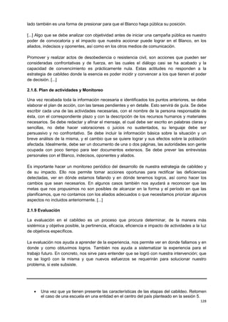 128
lado también es una forma de presionar para que el Blanco haga pública su posición.
[...] Algo que se debe analizar con objetividad antes de iniciar una campaña pública es nuestro
poder de convocatoria y el impacto que nuestra accionar puede lograr en el Blanco, en los
aliados, indecisos y oponentes, así como en los otros medios de comunicación.
Promover y realizar actos de desobediencia o resistencia civil, son acciones que pueden ser
consideradas confrontativas y de fuerza, en las cuales el diálogo casi se ha acabado y la
capacidad de convencimiento es prácticamente nula. Estas actitudes no responden a la
estrategia de cabildeo donde la esencia es poder incidir y convencer a los que tienen el poder
de decisión. [...]
2.1.8. Plan de actividades y Monitoreo
Una vez recabada toda la información necesaria e identificados los puntos anteriores, se debe
elaborar el plan de acción, con las tareas pendientes y en detalle. Esto servirá de guía. Se debe
escribir cada una de las actividades necesarias, con el nombre de la persona responsable de
ésta, con el correspondiente plazo y con la descripción de los recursos humanos y materiales
necesarios. Se debe redactar y afinar el mensaje, el cual debe ser escrito en palabras claras y
sencillas, no debe hacer valoraciones o juicios no sustentados, su lenguaje debe ser
persuasivo y no confrontativo. Se debe incluir la información básica sobre la situación y un
breve análisis de la misma, y el cambio que se quiere lograr y sus efectos sobre la población
afectada. Idealmente, debe ser un documento de una o dos páginas, las autoridades son gente
ocupada con poco tiempo para leer documentos extensos. Se debe prever las entrevistas
personales con el Blanco, indecisos, oponentes y aliados.
Es importante hacer un monitoreo periódico del desarrollo de nuestra estrategia de cabildeo y
de su impacto. Ello nos permite tomar acciones oportunas para rectificar las deficiencias
detectadas, ver en dónde estamos fallando y en dónde tenemos logros, así como hacer los
cambios que sean necesarios. En algunos casos también nos ayudará a reconocer que las
metas que nos propusimos no son posibles de alcanzar en la forma y el período en que las
planificamos, que no contamos con los aliados adecuados o que necesitamos priorizar algunos
aspectos no incluidos anteriormente. [...]
2.1.9 Evaluación
La evaluación en el cabildeo es un proceso que procura determinar, de la manera más
sistémica y objetiva posible, la pertinencia, eficacia, eficiencia e impacto de actividades a la luz
de objetivos específicos.
La evaluación nos ayuda a aprender de la experiencia, nos permite ver en donde fallamos y en
donde y como obtuvimos logros. También nos ayuda a sistematizar la experiencia para el
trabajo futuro. En concreto, nos sirve para entender que se logró con nuestra intervención; que
no se logró con la misma y que nuevos esfuerzos se requerirán para solucionar nuestro
problema, si este subsiste.
 Una vez que ya tienen presente las características de las etapas del cabildeo. Retomen
el caso de una escuela en una entidad en el centro del país planteado en la sesión 5.
 