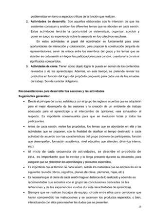 13
problematizar en torno a aspectos críticos de la función que realizan.
2. Actividades de desarrollo. Son aquellas elaboradas con la intención de que los
asistentes conozcan y analicen los diferentes temas que se abordan en cada sesión.
Estas actividades tendrán la oportunidad de sistematizar, organizar, concluir y
poner en juego su experiencia sobre la asesoría en los colectivos escolares.
En estas actividades el papel del coordinador es fundamental para crear
oportunidades de interacción y colaboración, para propiciar la construcción conjunta de
representaciones; servir de enlace entre los miembros del grupo y los temas que se
aborden en cada sesión e integrar las participaciones para concluir, cuestionar y construir
significados compartidos.
3. Actividades de cierre. Tienen como objeto lograr la puesta en común de los contenidos
revisados y de los aprendizajes. Además, en este tiempo, se pretende revisar los
productos en función del logro del propósito propuesto para cada una de las jornadas
de trabajo. Son de carácter obligatorio.
Recomendaciones para desarrollar las sesiones y las actividades
Sugerencias generales:
 Desde el principio del curso, establezca con el grupo las reglas o acuerdos que se adoptarán
para el mejor desempeño de las sesiones y la creación de un ambiente de trabajo
adecuado para el aprendizaje y el intercambio de opiniones; -sea exhaustivo- al
respecto. Es importante consensuarlos para que se involucren todas y todos los
participantes.
 Antes de cada sesión, revise los propósitos, los temas que se abordarán en ella y las
actividades que se proponen, con la finalidad de dosificar el tiempo destinado a cada
actividad de acuerdo con las características del grupo (número de participantes, función
que desempeñan, formación académica, nivel educativo que atienden, dinámica interna,
etc.)
 Al inicio de cada secuencia de actividades, se describe el propósito de
ésta, es importante que lo revise y lo tenga presente durante su desarrollo, para
asegurar que se obtendrán los aprendizajes y productos esperados.
 Es importante que al término de cada sesión, solicite los materiales que se emplearán en la
siguiente reunión (libros, registros, planes de clase, plumones, hojas, etc.)
 Es necesario que al cierre de cada sesión haga un balance de lo realizado y además es
recomendable que socialice con el grupo las conclusiones derivadas de las
reflexiones y de las experiencias vividas durante lasactividades de aprendizaje.
 Siempre que se realicen trabajos de equipo, circule entre ellos para corroborar que
hayan comprendido las instrucciones y se alcancen los productos esperados, o bien,
interactuando con ellos para resolver las dudas que se presenten.
 