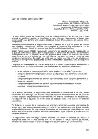 132
____________________________________________________________________
¿Qué se entiende por negociación?
Pozner Pilar (2001). "Modulo 6.
Negociación", en: Gestión Educativa
Estratégica. Diez módulos destinados a los
responsables de la transformación
educativa. Buenos Aires, Argentina: IIPE-
UNESCO. pp. 16-18.
La negociación puede ser entendida como el proceso dinámico en el cual dos o más
actores en conflicto posible o manifiesto, o con intereses divergentes, entablan una
comunicación para generar una solución aceptable de sus diferencias que se explicita en un
compromiso.
Asimismo puede figurarse la negociación como la escena en la que las partes se reúnen
para dialogar, intercambiar, plantear sus intereses y presentar sus argumentos con la
intención de llegar y decidir un acuerdo que diseñe un objetivo compartido.
Según Roger Launay (1990), negociación cooperativa es aquella forma de negociación en
la que los participantes comparten en algún grado la conciencia de estar de cierta manera
interconectados por un proyecto. Este vínculo puede estar basado en intereses racionales
específicos o en una escala de valores últimos, sociales, morales o políticos, que
comparten fuertemente. En razón de este lazo de futuro que los une, las situaciones
actuales de divergencia y desacuerdo quedan enmarcadas y acotadas a una discrepancia
puntual.
Las partes en una negociación pueden pertenecer a la misma organización o a diferentes; y
pueden tener un proyecto en común a raíz de alguna de las siguientes situaciones:
 Al ser parte de la misma organización, están ligados por una relación jerárquica.
 Son parte de la misma organización, tienen igual jerarquía pero tienen una vinculación
funcional.
 Son personas provenientes de distintas organizaciones y están obligadas por normas a
llegar a un acuerdo.
 Son personas provenientes de distintas organizaciones interesadas en realizar
acuerdos y emprendimientos comunes.
En el sentido tradicional, la negociación más reconocida se asocia más a las dos últimas
situaciones. Sin embargo, los actuales enfoques sobre la implementación de las políticas
sociales propugna ampliar la negociación también a los ámbitos cotidianos de las dos primeras,
y particularmente a aquellas en donde antes se trabajaba sólo sobre la base de criterios
burocráticos.
Por lo tanto, el proceso de la negociación va a tender a encontrar acuerdos balanceados de
similar valor, para que ambas partes sigan concertando sus esfuerzos en pos de ese proyecto
o necesidad en común. Es una manera de conciliar las discrepancias y las diferencias para
arribar a un acuerdo que posibilita satisfacer necesidades, lograr objetivos y ampliar o cubrir
intereses diferentes.
La negociación como estrategia supone entonces: un "tema" o intereses en disputa o
divergencia entre dos o más actores que en un posible -o virtual espacio de reunión,
intercambio y comunicación se proponen llegar a un acuerdo común y a un compromiso.
 