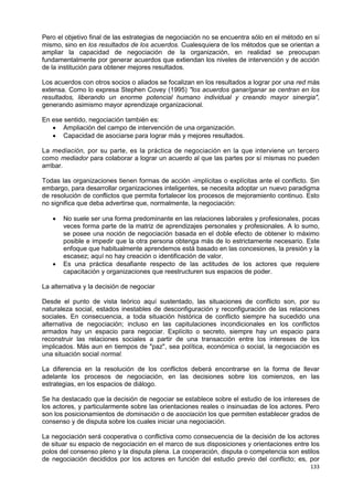 133
Pero el objetivo final de las estrategias de negociación no se encuentra sólo en el método en sí
mismo, sino en los resultados de los acuerdos. Cualesquiera de los métodos que se orientan a
ampliar la capacidad de negociación de la organización, en realidad se preocupan
fundamentalmente por generar acuerdos que extiendan los niveles de intervención y de acción
de la institución para obtener mejores resultados.
Los acuerdos con otros socios o aliados se focalizan en los resultados a lograr por una red más
extensa. Como lo expresa Stephen Covey (1995) "los acuerdos ganar/ganar se centran en los
resultados, liberando un enorme potencial humano individual y creando mayor sinergia",
generando asimismo mayor aprendizaje organizacional.
En ese sentido, negociación también es:
 Ampliación del campo de intervención de una organización.
 Capacidad de asociarse para lograr más y mejores resultados.
La mediación, por su parte, es la práctica de negociación en la que interviene un tercero
como mediador para colaborar a lograr un acuerdo al que las partes por sí mismas no pueden
arribar.
Todas las organizaciones tienen formas de acción -implícitas o explícitas ante el conflicto. Sin
embargo, para desarrollar organizaciones inteligentes, se necesita adoptar un nuevo paradigma
de resolución de conflictos que permita fortalecer los procesos de mejoramiento continuo. Esto
no significa que deba advertirse que, normalmente, la negociación:
 No suele ser una forma predominante en las relaciones laborales y profesionales, pocas
veces forma parte de la matriz de aprendizajes personales y profesionales. A lo sumo,
se posee una noción de negociación basada en el doble efecto de obtener lo máximo
posible e impedir que la otra persona obtenga más de lo estrictamente necesario. Este
enfoque que habitualmente aprendemos está basado en las concesiones, la presión y la
escasez; aquí no hay creación o identificación de valor.
 Es una práctica desafiante respecto de las actitudes de los actores que requiere
capacitación y organizaciones que reestructuren sus espacios de poder.
La alternativa y la decisión de negociar
Desde el punto de vista teórico aquí sustentado, las situaciones de conflicto son, por su
naturaleza social, estados inestables de desconfiguración y reconfiguración de las relaciones
sociales. En consecuencia, a toda situación histórica de conflicto siempre ha sucedido una
alternativa de negociación; incluso en las capitulaciones incondicionales en los conflictos
armados hay un espacio para negociar. Explícito o secreto, siempre hay un espacio para
reconstruir las relaciones sociales a partir de una transacción entre los intereses de los
implicados. Más aun en tiempos de "paz", sea política, económica o social, la negociación es
una situación social normal.
La diferencia en la resolución de los conflictos deberá encontrarse en la forma de llevar
adelante los procesos de negociación, en las decisiones sobre los comienzos, en las
estrategias, en los espacios de diálogo.
Se ha destacado que la decisión de negociar se establece sobre el estudio de los intereses de
los actores, y particularmente sobre las orientaciones reales o insinuadas de los actores. Pero
son los posicionamientos de dominación o de asociación los que permiten establecer grados de
consenso y de disputa sobre los cuales iniciar una negociación.
La negociación será cooperativa o conflictiva como consecuencia de la decisión de los actores
de situar su espacio de negociación en el marco de sus disposiciones y orientaciones entre los
polos del consenso pleno y la disputa plena. La cooperación, disputa o competencia son estilos
de negociación decididos por los actores en función del estudio previo del conflicto; es, por
 