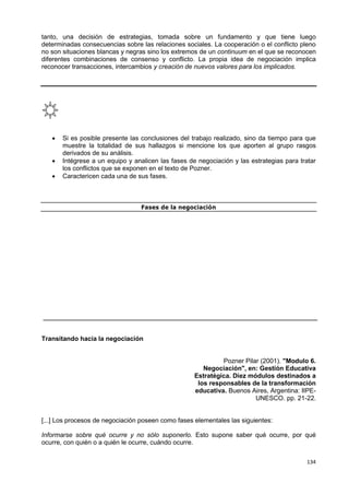134
tanto, una decisión de estrategias, tomada sobre un fundamento y que tiene luego
determinadas consecuencias sobre las relaciones sociales. La cooperación o el conflicto pleno
no son situaciones blancas y negras sino los extremos de un continuum en el que se reconocen
diferentes combinaciones de consenso y conflicto. La propia idea de negociación implica
reconocer transacciones, intercambios y creación de nuevos valores para los implicados.
 Si es posible presente las conclusiones del trabajo realizado, sino da tiempo para que
muestre la totalidad de sus hallazgos si mencione los que aporten al grupo rasgos
derivados de su análisis.
 Intégrese a un equipo y analicen las fases de negociación y las estrategias para tratar
los conflictos que se exponen en el texto de Pozner.
 Caractericen cada una de sus fases.
Fases de la negociación
Transitando hacia la negociación
Pozner Pilar (2001). "Modulo 6.
Negociación", en: Gestión Educativa
Estratégica. Diez módulos destinados a
los responsables de la transformación
educativa. Buenos Aires, Argentina: IIPE-
UNESCO. pp. 21-22.
[...] Los procesos de negociación poseen como fases elementales las siguientes:
Informarse sobre qué ocurre y no sólo suponerlo. Esto supone saber qué ocurre, por qué
ocurre, con quién o a quién le ocurre, cuándo ocurre.
 