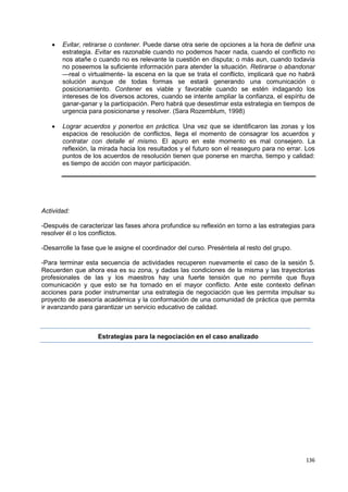 136
 Evitar, retirarse o contener. Puede darse otra serie de opciones a la hora de definir una
estrategia. Evitar es razonable cuando no podemos hacer nada, cuando el conflicto no
nos atañe o cuando no es relevante la cuestión en disputa; o más aun, cuando todavía
no poseemos la suficiente información para atender la situación. Retirarse o abandonar
—real o virtualmente- la escena en la que se trata el conflicto, implicará que no habrá
solución aunque de todas formas se estará generando una comunicación o
posicionamiento. Contener es viable y favorable cuando se estén indagando los
intereses de los diversos actores, cuando se intente ampliar la confianza, el espíritu de
ganar-ganar y la participación. Pero habrá que desestimar esta estrategia en tiempos de
urgencia para posicionarse y resolver. (Sara Rozemblum, 1998)
 Lograr acuerdos y ponerlos en práctica. Una vez que se identificaron las zonas y los
espacios de resolución de conflictos, llega el momento de consagrar los acuerdos y
contratar con detalle el mismo. El apuro en este momento es mal consejero. La
reflexión, la mirada hacia los resultados y el futuro son el reaseguro para no errar. Los
puntos de los acuerdos de resolución tienen que ponerse en marcha, tiempo y calidad:
es tiempo de acción con mayor participación.
Actividad:
-Después de caracterizar las fases ahora profundice su reflexión en torno a las estrategias para
resolver él o los conflictos.
-Desarrolle la fase que le asigne el coordinador del curso. Preséntela al resto del grupo.
-Para terminar esta secuencia de actividades recuperen nuevamente el caso de la sesión 5.
Recuerden que ahora esa es su zona, y dadas las condiciones de la misma y las trayectorias
profesionales de las y los maestros hay una fuerte tensión que no permite que fluya
comunicación y que esto se ha tornado en el mayor conflicto. Ante este contexto definan
acciones para poder instrumentar una estrategia de negociación que les permita impulsar su
proyecto de asesoría académica y la conformación de una comunidad de práctica que permita
ir avanzando para garantizar un servicio educativo de calidad.
Estrategias para la negociación en el caso analizado
 