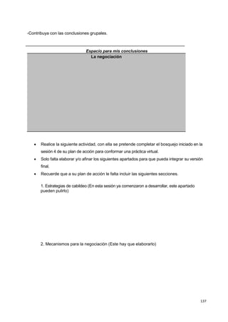 137
-Contribuya con las conclusiones grupales.
Espacio para mis conclusiones
La negociación
 Realice la siguiente actividad, con ella se pretende completar el bosquejo iniciado en la
sesión 4 de su plan de acción para conformar una práctica virtual.
 Solo falta elaborar y/o afinar los siguientes apartados para que pueda integrar su versión
final.
 Recuerde que a su plan de acción le falta incluir las siguientes secciones.
1. Estrategias de cabildeo (En esta sesión ya comenzaron a desarrollar, este apartado
pueden pulirlo)
2. Mecanismos para la negociación (Este hay que elaborarlo)
 