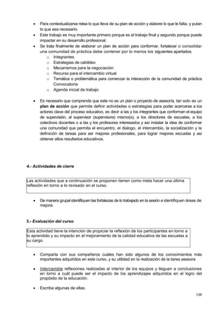 138
 Para contextualizarse relea lo que lleva de su plan de acción y elabore lo que le falta, y pulan
lo que sea necesario.
 Este trabajo es muy importante primero porque es el trabajo final y segundo porque puede
impactar en su desarrollo profesional.
 Se trata finalmente de elaborar un plan de acción para conformar, fortalecer o consolidar
una comunidad de práctica debe contener por lo menos los siguientes apartados.
o Integrantes
o Estrategias de cabildeo
o Mecanismos para la negociación
o Recurso para el intercambio virtual
o Temática o problemática para comenzar la interacción de la comunidad de práctica
Convocatoria
o Agenda inicial de trabajo
 Es necesario que comprenda que este no es un plan o proyecto de asesoría, tan solo es un
plan de acción que permite definir actividades o estrategias para poder acercarse a los
actores clave del proceso educativo, es decir a las y los integrantes que conforman el equipo
de supervisión, al supervisor (supervisora) mismo(a), a los directores de escuelas, a los
colectivos docentes o a las y los profesores interesados y así instalar la idea de conformar
una comunidad que permita el encuentro, el dialogo, el intercambio, la socialización y la
definición de tareas para ser mejores profesionales, para lograr mejores escuelas y asi
obtener altos resultados educativos.
4.- Actividades de cierre
Las actividades que a continuación se proponen tienen como meta hacer una última
reflexión en torno a lo revisado en el curso.
 De manera grupal identifiquen las fortalezas de lo trabajado en la sesión e identifiquen áreas de
mejora.
5.- Evaluación del curso
Esta actividad tiene la intención de propiciar la reflexión de los participantes en torno a
lo aprendido y su impacto en el mejoramiento de la calidad educativa de las escuelas a
su cargo.
 Comparta con sus compañeros cuáles han sido algunos de los conocimientos más
importantes adquiridos en este curso, y su utilidad en la realización de la tarea asesora
 Intercambie reflexiones realizadas al interior de los equipos y lleguen a conclusiones
en torno a cuál puede ser el impacto de los aprendizajes adquiridos en el logro del
propósito de la educación.
 Escriba algunas de ellas.
 