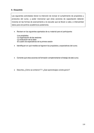 139
6.- Despedida
Las siguientes actividades tienen la intención de revisar el cumplimiento de propósitos y
productos del curso, y poder mencionar qué otras acciones de capacitación deberán
incluirse en las formas de acercamiento a la escuela que se llevan a cabo, e intercambiar
datos para encuentros académicos posteriores.
 Revisen en los siguientes apartados de su material para el participante:
-Los propósitos
-La organización de las sesiones
-La evaluación de la clase
-El cuadro de expectativas de la primera sesión
 Identifiquen en qué medida se lograron los propósitos y expectativas del curso.
 Comente qué otras acciones de formación complementarían el trabajo de este curso.
 Describa ¿Cómo se sintieron? Y ¿Qué aprendizajes construyeron?
 