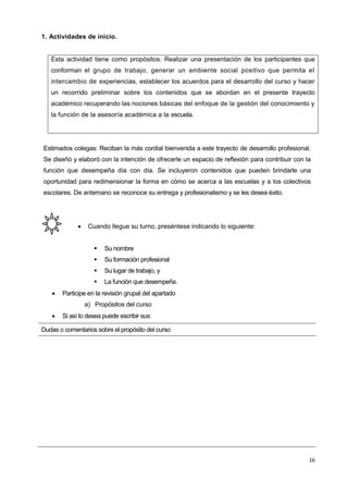 16
1. Actividades de inicio.
Esta actividad tiene como propósitos: Realizar una presentación de los participantes que
conforman el grupo de trabajo, generar un ambiente social positivo que permita el
intercambio de experiencias, establecer los acuerdos para el desarrollo del curso y hacer
un recorrido preliminar sobre los contenidos que se abordan en el presente trayecto
académico recuperando las nociones básicas del enfoque de la gestión del conocimiento y
la función de la asesoría académica a la escuela.
Estimados colegas: Reciban la más cordial bienvenida a este trayecto de desarrollo profesional.
Se diseñó y elaboró con la intención de ofrecerle un espacio de reflexión para contribuir con la
función que desempeña día con día. Se incluyeron contenidos que pueden brindarle una
oportunidad para redimensionar la forma en cómo se acerca a las escuelas y a los colectivos
escolares. De antemano se reconoce su entrega y profesionalismo y se les desea éxito.
 Cuando llegue su turno, preséntese indicando lo siguiente:
 Su nombre
 Su formación profesional
 Su lugar de trabajo, y
 La función que desempeña.
 Participe en la revisión grupal del apartado
a) Propósitos del curso
 Si así lo desea puede escribir sus:
Dudas o comentarios sobre el propósito del curso
 