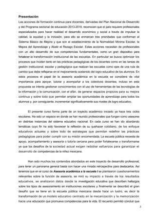 2
Presentación
Las acciones de formación continua para docentes, derivadas del Plan Nacional de Desarrollo
y del Programa sectorial de educación 2013-2018, reconocen que el país requiere profesionales
especializados para hacer realidad el desarrollo económico y social a través de impulsar la
calidad, la equidad y la inclusión, para ello se enmarcan tres prioridades que conforman el
Sistema Básico de Mejora y que son el establecimiento de la Normalidad Mínima Escolar, la
Mejora del Aprendizaje y Abatir el Rezago Escolar. Estas acciones necesitan de profesionales
con un alto desarrollo de sus competencias fundamentales, como un gran dispositivo para
fortalecer la transformación institucional de las escuelas. En particular se busca optimizar los
procesos que inciden tanto en las prácticas pedagógicas de los docentes como en las tareas de
gestión institucional, escolar y pedagógica que realizan las escuelas como ejes de una ruta de
cambio que debe reflejarse en el mejoramiento sostenido del logro educativo de los alumnos. En
estos procesos el papel de la asesoría académica en la escuela se considera de vital
importancia para apoyar, tutorar y acompañar a los colectivos docentes, incluso en esta
propuesta se intenta gestionar conocimientos con el uso de herramientas de las tecnologías de
la información y la comunicación, con el afán, de generar espacios propicios para su mejora
continua y sobre todo que permitan ampliar las oportunidades de aprendizaje para todos los
alumnos y, por consiguiente, incrementar significativamente sus niveles de logro educativo.
El presente curso forma parte de un trayecto académico iniciado ya hace tres ciclos
escolares. Ha sido un espacio en donde se han reunido profesionales que fungen como asesores
en distintas instancias del sistema educativo nacional. En cada curso se han ido abordando
temáticas cuyo fin ha sido favorecer la reflexión de su quehacer cotidiano, de los enfoque
educativos actuales y sobre todo de estrategias que permitan redefinir las prácticas
pedagógicas para poder cumplir con su misión encomendada. La escuela pública necesita de
apoyo, acompañamiento y asesoría o tutoría cercana para poder fortalecerse o transformarse
ya que los desafíos de la sociedad actual exigen redoblar esfuerzos para garantizar el
desarrollo de competencias de la niñez mexicana.
Han sido muchos los contenidos abordados en este trayecto de desarrollo profesional,
para tener un panorama general basta con hacer una mirada retrospectiva para destacarlos. Así
tenemos que en el curso de Asesoría académica a la escuela I se plantearon cuestionamientos
relevantes sobre la función de asesoría, se miró su impacto a través de los resultados
educativos, se analizaron datos desde la investigación educativa que describen hallazgos
sobre los tipos de asesoramiento en instituciones escolares y finalmente se describió el gran
desafío que se tiene en la escuela pública mexicana desde hace un lustro, es decir la
transformación de un modelo educativo centrado en la mecanización y la memorización
hacia una educación que promueva competencias para la vida. El recuento permitió concluir que
 