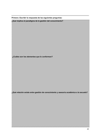 20
Primero: Escribir la respuesta de las siguientes preguntas:
¿Qué implica el paradigma de la gestión del conocimiento?
¿Cuáles son los elementos que lo conforman?
¿Qué relación existe entre gestión de conocimiento y asesoría académica a la escuela?
 