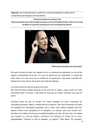 22
Segundo: Leer el siguiente texto y a partir de su contenido establecer un listado de las
características del trabajador del conocimiento.
Traducción del discurso de Steve Jobs
Discurso que Steve lobs, CEO de Apple Computer y de Pixar Animation Studios, dictó el 12 de Junio
de 2005 en la ceremonia de graduación de la Universidad de Stanford.
"Tienen que encontrar eso que aman"
Me siento honrado de estar con ustedes hoy en su ceremonia de graduación en una de las
mejores universidades del mundo. Yo nunca me gradué de una universidad. La verdad sea
dicha, esto es lo más cerca que he estado de una graduación. Hoy deseo contarles tres
historias de mi vida. Eso es. No es gran cosa. Sólo tres historias.
La primera historia se trata de conectar los puntos
Me retiré del Reed College después de los primeros 6 meses y seguí yendo de modo
intermitente otros 18 meses o más antes de renunciar de verdad. Entonces ¿por qué me
retiré?
Comenzó antes de que yo naciera. Mi madre biológica era joven, estudiante de
universidad graduada, soltera, y decidió darme en adopción. Ella creía firmemente que debía
ser adoptado por estudiantes graduados. Por lo tanto, todo estaba arreglado para que
apenas naciera fuera adoptado por un abogado y su esposa; salvo que cuando nací,
decidieron en el último minuto que en realidad deseaban una niña. De ese modo, mis padres
que estaban en lista de espera, recibieron una llamada en medio de la noche
preguntándoles: "Tenemos un niño no deseado; ¿lo quieren?". Ellos dijeron "Por supuesto".
 