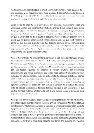 23
Posteriormente, mi madre biológica se enteró que mi madre nunca se había graduado de
una universidad y que mi padre nunca se había graduado de la enseñanza media. Se negó a
firmar los papeles de adopción definitivos. Sólo cambió de parecer unos meses más tarde
cuando mis padres prometieron que algún día yo iría a la universidad.
Luego a los 17 años fui a la universidad. Sin embargo, ingenuamente elegí una
universidad casi tan cara como Stanford y todos los ahorros de mis padres de clase obrera
fueron gastados en mí matrícula. Después de 6 meses yo no era capaz de apreciar el valor
de lo anterior. No tenía idea de lo que quería hacer con mi vida y no tenía idea de la manera
en que la universidad me iba a ayudar a deducirlo. Y aquí estaba yo, gastando todo el
dinero que mis padres habían ahorrado durante toda su vida. Así que decidí retirarme y
confiar en que todo iba a resultar bien. Fue bastante aterrador en ese momento, pero
mirando hacia atrás fue una de las mejores decisiones que tomé. Apenas me retiré, pude
dejar de asistir a las clases obligatorias que no me interesaban y comencé a asistir
irregularmente a las que se veían interesantes.
No todo fue romántico. No tenía dormitorio, dormía en el piso de los dormitorios de amigos,
llevaba botellas de Coca Cola a los depósitos de 5 centavos para comprar comida y caminaba
11 kilómetros, cruzando la ciudad todos los domingos en la noche para conseguir una buena
comida a la semana en el templo Hare Krishna. Me encantaba. La mayor parte de las cosas
con que tropecé siguiendo mi curiosidad e intuición resultaron ser inestimables
posteriormente. Les doy un ejemplo: en ese tiempo Reed College ofrecía quizás la mejor
instrucción en caligrafía del país. Todos los afiches, todas las etiquetas de todos los cajones
estaban bellamente escritos en caligrafía a mano en todo el campus. Debido a que me había
retirado y no tenía que asistir a las clases normales, decidí tomar una clase de caligrafía para
aprender. Aprendí de los tipos serif y san serif, de la variación de la cantidad de espacio
entre las distintas combinaciones de letras, de lo que hace que la gran tipografía sea lo que
es. Fue hermoso, histórico, artísticamente sutil de una manera en que la ciencia no logra
capturar, y lo encontré fascinante.
Nada de esto tenía incluso una esperanza de aplicación práctica en mi vida. No obstante,
diez años después, cuando estaba diseñando la primera computadora Macintosh, todo tuvo
sentido para mí. Y todo lo diseñamos en la Mac. Fue la primera computadora con una bella
tipografía. Si nunca hubiera asistido a ese único curso en la universidad, la Mac nunca
habría tenido tipos múltiples o fuentes proporcionalmente espaciadas. Además, puesto que
Windows sólo copió la Mac, es probable que ninguna computadora personal la tendría. Si
nunca me hubiera retirado, nunca habría asistido a esa clase de caligrafía, y las computadoras
personales no tendrían la maravillosa tipografía que tienen. Por supuesto era imposible
27
 