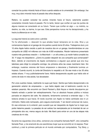 24
conectar los puntos mirando hacia el futuro cuando estaba en la universidad. Sin embargo, fue
muy, muy claro mirando hacia el pasado diez años después.
Reitero, no pueden conectar los puntos mirando hacia el futuro; solamente pueden
conectarlos mirando hacia el pasado. Por lo tanto, tienen que confiar en que los puntos de
alguna manera se conectarán en su futuro. Tienen que confiar en algo — su instinto, su
destino, su vida, su karma, lo que sea. Esta perspectiva nunca me ha decepcionado, y ha
hecho la diferencia en mi vida.
La segunda historia es sobre amor y pérdida
Yo fui afortunado — descubrí lo que amaba hacer temprano en la vida. Woz y yo
comenzamos Apple en el garage de mis padres cuando tenía 20 años. Trabajamos duro y en
10 años Apple había crecido a partir de nosotros dos en un garage, transformándose en una
compañía de US$2 mil millones con más de 4.000 empleados. Recién habíamos presentado
nuestra más grandiosa creación — la Macintosh — un año antes y yo recién había cumplido los
30. Y luego me despidieron. ¿Cómo te pueden despedir de una compañía que comenzaste?
Bien, debido al crecimiento de Apple contratamos a alguien que pensé que era muy
talentoso para dirigir la compañía conmigo, los primeros años las cosas marcharon bien. Sin
embargo, nuestras visiones del futuro empezaron a desviarse y finalmente tuvimos un
tropiezo. Cuando ocurrió, la Junta del Directorio lo respaldó a él. De ese modo a los 30 años
estaba afuera. Y muy publicitadamente fuera. Había desaparecido aquello que había sido el
centro de toda mi vida adulta, fue devastador.
Por unos cuantos meses, realmente no supe qué hacer. Sentía que había decepcionado a la
generación anterior de empresarios — que había dejado caer el testimonio cuando me lo
estaban pasando. Me encontré con David Packard y Bob Noyce e intenté disculparme por
haberlo echado a perder tan estrepitosamente. Fue un absoluto fracaso público e incluso
pensaba en alejarme del valle. No obstante, lentamente comencé a entender algo — Yo
todavía amaba lo que hacía. El revés ocurrido con Apple no había cambiado eso ni un
milímetro. Había sido rechazado, pero seguía enamorado. Y así decidí comenzar de nuevo.
En ese entonces no lo entendí, pero sucedió que ser despedido de Apple fue lo mejor que
podía haberme pasado. La pesadez de ser exitoso fue reemplazada por la liviandad de ser un
principiante otra vez, menos seguro de todo. Me liberó para entrar en uno de las etapas más
creativas de mi vida.
Durante los siguientes cinco años, comencé una compañía llamada NeXT, otra compañía
llamada Pixar, y me enamoré de una asombrosa mujer que se convirtió en mi esposa. Pixar
continuó y creó la primera película en el mundo animada por computadora, Toy Story, y
 