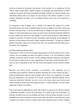 25
ahora es el estudio de animación más exitoso a nivel mundial. En un notable giro de los
hechos, Apple compró NeXT, regresé a Apple y la tecnología que desarrollamos en NeXT
constituye el corazón del actual renacimiento de Apple. Además, con Laurene tenemos una
maravillosa familia. Estoy muy seguro de que nada de esto habría sucedido si no me
hubiesen despedido de Apple. Fue una amarga medicina, pero creo que el paciente la
necesitaba.
En ocasiones la vida te golpea con un ladrillo en la cabeza. No pierdan la fe. Estoy
convencido que lo único que me permitió seguir fue que yo amaba lo que hacía. Tienen que
encontrar eso que aman. Y eso es tan válido para su trabajo como para sus amores. Su
trabajo va a llenar gran parte de sus vidas y la única manera de sentirse realmente satisfecho
es hacer aquello que creen es un gran trabajo. Y la única forma de hacer un gran trabajo es
amando lo que hacen. Si todavía no lo han encontrado, sigan buscando. No se detengan. Al
igual que con los asuntos del corazón, sabrán cuando lo encuentren. Y al igual que cualquier
relación importante, mejora con el paso de los años. Así que sigan buscando hasta que lo
encuentren. No se detengan.
La tercera historia es sobre la muerte
Cuando tenía 17 años, leí una cita que decía algo parecido a "Si vives cada día como si fuera
el último, es muy probable que algún día hagas lo correcto". A mí me impresionó y desde
entonces, durante los últimos 33 años, me miro al espejo todas las mañanas y me pregunto:
"Si hoy fuera en último día de mi vida, ¿querría hacer lo que estoy a punto de hacer hoy?" Y
cada vez que la respuesta ha sido "No" por varios días seguidos, sé que necesito cambiar
algo.
Recordar que moriré pronto constituye la herramienta más importante que he
encontrado para ayudarme a decidir las grandes elecciones de mi vida. Porque casi todo —
todas las expectativas externas, todo el orgullo, todo el temor a la vergüenza o al fracaso
todo eso desaparece a las puertas de la muerte, quedando solamente aquello que es
realmente importante. Recordar que van a morir es la mejor manera que conozco para
evitar la trampa de pensar que tienen algo que perder. Ya están desnudos. No hay ninguna
razón para no seguir a su corazón.
Casi un año atrás me diagnosticaron cáncer. Me hicieron un scanner a las 7:30 de la mañana
y claramente mostraba un tumor en el páncreas. Yo ni sabía lo que era el páncreas. Los
doctores me dijeron que era muy probable que fuera un tipo de cáncer incurable y que mis
expectativas de vida no superarían los tres a seis meses. Mi doctor me aconsejó irme a casa
y arreglar mis asuntos, que es el código médico para prepararte para la muerte. Significa
 