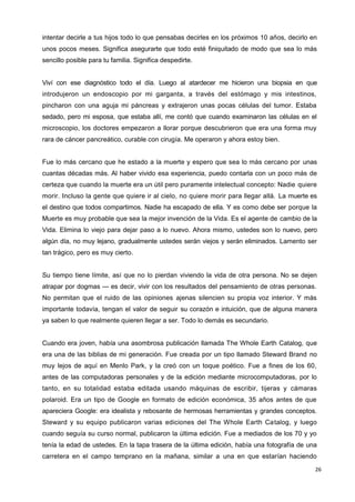 26
intentar decirle a tus hijos todo lo que pensabas decirles en los próximos 10 años, decirlo en
unos pocos meses. Significa asegurarte que todo esté finiquitado de modo que sea lo más
sencillo posible para tu familia. Significa despedirte.
Viví con ese diagnóstico todo el día. Luego al atardecer me hicieron una biopsia en que
introdujeron un endoscopio por mi garganta, a través del estómago y mis intestinos,
pincharon con una aguja mi páncreas y extrajeron unas pocas células del tumor. Estaba
sedado, pero mi esposa, que estaba allí, me contó que cuando examinaron las células en el
microscopio, los doctores empezaron a llorar porque descubrieron que era una forma muy
rara de cáncer pancreático, curable con cirugía. Me operaron y ahora estoy bien.
Fue lo más cercano que he estado a la muerte y espero que sea lo más cercano por unas
cuantas décadas más. Al haber vivido esa experiencia, puedo contarla con un poco más de
certeza que cuando la muerte era un útil pero puramente intelectual concepto: Nadie quiere
morir. Incluso la gente que quiere ir al cielo, no quiere morir para llegar allá. La muerte es
el destino que todos compartimos. Nadie ha escapado de ella. Y es como debe ser porque la
Muerte es muy probable que sea la mejor invención de la Vida. Es el agente de cambio de la
Vida. Elimina lo viejo para dejar paso a lo nuevo. Ahora mismo, ustedes son lo nuevo, pero
algún día, no muy lejano, gradualmente ustedes serán viejos y serán eliminados. Lamento ser
tan trágico, pero es muy cierto.
Su tiempo tiene límite, así que no lo pierdan viviendo la vida de otra persona. No se dejen
atrapar por dogmas — es decir, vivir con los resultados del pensamiento de otras personas.
No permitan que el ruido de las opiniones ajenas silencien su propia voz interior. Y más
importante todavía, tengan el valor de seguir su corazón e intuición, que de alguna manera
ya saben lo que realmente quieren llegar a ser. Todo lo demás es secundario.
Cuando era joven, había una asombrosa publicación llamada The Whole Earth Catalog, que
era una de las biblias de mi generación. Fue creada por un tipo llamado Steward Brand no
muy lejos de aquí en Menlo Park, y la creó con un toque poético. Fue a fines de los 60,
antes de las computadoras personales y de la edición mediante microcomputadoras, por lo
tanto, en su totalidad estaba editada usando máquinas de escribir, tijeras y cámaras
polaroid. Era un tipo de Google en formato de edición económica, 35 años antes de que
apareciera Google: era idealista y rebosante de hermosas herramientas y grandes conceptos.
Steward y su equipo publicaron varias ediciones del The Whole Earth Catalog, y luego
cuando seguía su curso normal, publicaron la última edición. Fue a mediados de los 70 y yo
tenía la edad de ustedes. En la tapa trasera de la última edición, había una fotografía de una
carretera en el campo temprano en la mañana, similar a una en que estarían haciendo
 