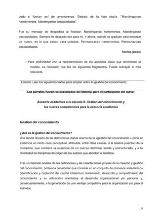 27
dedo si fueran así de aventureros. Debajo de la foto decía: "Manténganse
hambrientos. Manténganse descabellados".
Fue su mensaje de despedida al finalizar. Manténganse hambrientos. Manténganse
descabellados. Siempre he deseado eso para mí. Y ahora, cuando se gradúan para empezar
de nuevo, es lo que deseo para ustedes. Permanezcan hambrientos. Permanezcan
descabellados.
Muchas gracias.
• Para profundizar con la caracterización de los aspectos clave que conforman el
modelo, es necesario que lea los siguientes fragmentos. Puede subrayar lo más
relevante.
Tercero: Leer los siguientes textos para ampliar sobre la gestión del conocimiento.
Los párrafos fueron seleccionados del Material para el participante del curso:
Asesoría académica a la escuela II: Gestión del conocimiento y
las nuevas competencias para la asesoría académica
Gestión del conocimiento
¿Qué es la gestión del conocimiento?
Una rápida revisión de las definiciones dadas acerca de la «gestión del conocimiento » pone en
evidencia un cierto caos conceptual, atribuible, entre otras causas, a la relativa juventud de la
disciplina, que conlleva la ausencia de un cuerpo doctrinal sólido y estructurado, y a la
diversidad de disciplinas de origen de los autores que abordan la temática.
Tras un detenido análisis de las definiciones y las características propias de la creación y gestión
del conocimiento, podemos considerar que consiste en un conjunto de procesos sistemáticos
(identificación y captación del capital intelectual; tratamiento, desarrollo y compartimiento del
conocimiento; y su utilización) orientados al desarrollo organizacional y/o personal y,
consecuentemente, a la generación de una ventaja competitiva para la organización y/o para el
individuo.
 