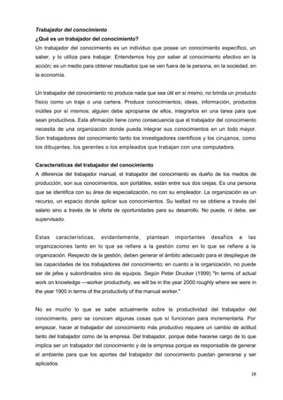 28
Trabajador del conocimiento
¿Qué es un trabajador del conocimiento?
Un trabajador del conocimiento es un individuo que posee un conocimiento específico, un
saber, y lo utiliza para trabajar. Entendemos hoy por saber al conocimiento efectivo en la
acción; es un medio para obtener resultados que se ven fuera de la persona, en la sociedad, en
la economía.
Un trabajador del conocimiento no produce nada que sea útil en sí mismo, no brinda un producto
físico como un traje o una cartera. Produce conocimientos, ideas, información, productos
inútiles por sí mismos; alguien debe apropiarse de ellos, integrarlos en una tarea para que
sean productivos. Esta afirmación tiene como consecuencia que el trabajador del conocimiento
necesita de una organización donde pueda integrar sus conocimientos en un todo mayor.
Son trabajadores del conocimiento tanto los investigadores científicos y los cirujanos, como
los dibujantes, los gerentes o los empleados que trabajan con una computadora.
Características del trabajador del conocimiento
A diferencia del trabajador manual, el trabajador del conocimiento es dueño de los medios de
producción, son sus conocimientos, son portátiles, están entre sus dos orejas. Es una persona
que se identifica con su área de especialización, no con su empleador. La organización es un
recurso, un espacio donde aplicar sus conocimientos. Su lealtad no se obtiene a través del
salario sino a través de la oferta de oportunidades para su desarrollo. No puede, ni debe, ser
supervisado.
Estas características, evidentemente, plantean importantes desafíos a las
organizaciones tanto en lo que se refiere a la gestión como en lo que se refiere a la
organización. Respecto de la gestión, deben generar el ámbito adecuado para el despliegue de
las capacidades de los trabajadores del conocimiento; en cuanto a la organización, no puede
ser de jefes y subordinados sino de equipos. Según Peter Drucker (1999) "In terms of actual
work on knowledge —worker productivity, we will be in the year 2000 roughly where we were in
the year 1900 in terms of the productivity of the manual worker."
No es mucho lo que se sabe actualmente sobre la productividad del trabajador del
conocimiento, pero se conocen algunas cosas que sí funcionan para incrementarla. Por
empezar, hacer al trabajador del conocimiento más productivo requiere un cambio de actitud
tanto del trabajador como de la empresa. Del trabajador, porque debe hacerse cargo de lo que
implica ser un trabajador del conocimiento y de la empresa porque es responsable de generar
el ambiente para que los aportes del trabajador del conocimiento puedan generarse y ser
aplicados.
 
