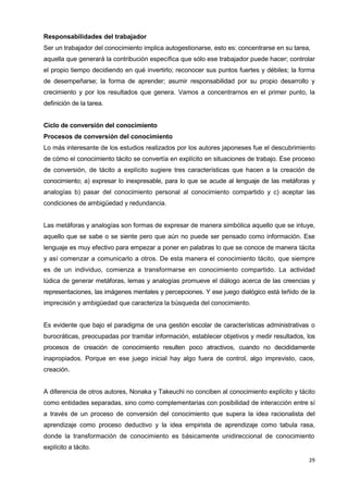 29
Responsabilidades del trabajador
Ser un trabajador del conocimiento implica autogestionarse, esto es: concentrarse en su tarea,
aquella que generará la contribución específica que sólo ese trabajador puede hacer; controlar
el propio tiempo decidiendo en qué invertirlo; reconocer sus puntos fuertes y débiles; la forma
de desempeñarse; la forma de aprender; asumir responsabilidad por su propio desarrollo y
crecimiento y por los resultados que genera. Vamos a concentrarnos en el primer punto, la
definición de la tarea.
Ciclo de conversión del conocimiento
Procesos de conversión del conocimiento
Lo más interesante de los estudios realizados por los autores japoneses fue el descubrimiento
de cómo el conocimiento tácito se convertía en explícito en situaciones de trabajo. Ese proceso
de conversión, de tácito a explícito sugiere tres características que hacen a la creación de
conocimiento; a) expresar lo inexpresable, para lo que se acude al lenguaje de las metáforas y
analogías b) pasar del conocimiento personal al conocimiento compartido y c) aceptar las
condiciones de ambigüedad y redundancia.
Las metáforas y analogías son formas de expresar de manera simbólica aquello que se intuye,
aquello que se sabe o se siente pero que aún no puede ser pensado como información. Ese
lenguaje es muy efectivo para empezar a poner en palabras lo que se conoce de manera tácita
y así comenzar a comunicarlo a otros. De esta manera el conocimiento tácito, que siempre
es de un individuo, comienza a transformarse en conocimiento compartido. La actividad
lúdica de generar metáforas, lemas y analogías promueve el diálogo acerca de las creencias y
representaciones, las imágenes mentales y percepciones. Y ese juego dialógico está teñido de la
imprecisión y ambigüedad que caracteriza la búsqueda del conocimiento.
Es evidente que bajo el paradigma de una gestión escolar de características administrativas o
burocráticas, preocupadas por tramitar información, establecer objetivos y medir resultados, los
procesos de creación de conocimiento resulten poco atractivos, cuando no decididamente
inapropiados. Porque en ese juego inicial hay algo fuera de control, algo imprevisto, caos,
creación.
A diferencia de otros autores, Nonaka y Takeuchi no conciben al conocimiento explícito y tácito
como entidades separadas, sino como complementarias con posibilidad de interacción entre sí
a través de un proceso de conversión del conocimiento que supera la idea racionalista del
aprendizaje como proceso deductivo y la idea empirista de aprendizaje como tabula rasa,
donde la transformación de conocimiento es básicamente unidireccional de conocimiento
explícito a tácito.
 