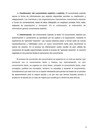 31
3.- Combinación: del conocimiento explícito a explícito. El conocimiento explícito
asume la forma de informaciones que estando disponibles permiten su clasificación y
categorización. Los individuos y las organizaciones intercambian conocimiento explícito
a través de conversaciones, bases de datos, bibliografía, en congresos, jornadas, foros, redes,
instancias de capacitación y formación. En la combinación, el intercambio de
información genera conocimiento explícito.
4.- Interiorización: del conocimiento explícito al tácito. El conocimiento explícito por
exteriorización o combinación es apropiado por los sujetos y la organización, mediante la
experiencia de "aprender haciendo". Las nuevas prácticas pasan a formar parte de nuevas
representaciones y habilidades como un nuevo conocimiento tácito para recomenzar la
espiral de creación. En el proceso de interiorización suelen resultar de gran utilidad las
narraciones de aquello experimentado durante el proceso de "aprender haciendo", la memoria
registrada en documentos facilita la apropiación del conocimiento.
El proceso de conversión del conocimiento se organiza en un ciclo en espiral, que
comienza con el conocimiento tácito y finaliza, por Internalización, en otro
conocimiento tácito, se organiza en cinco fases: compartir el conocimiento tácito, crear
conceptos, justificar los conceptos, construir un arquetipo y expandir el conocimiento.
Consideramos que este ciclo es un aporte interesante para pensar las bases de un proceso
de asesoramiento para la mejora escolar y es por eso que hemos buscado ponerlo a
prueba en el estudio de un caso de mejora que constituye lo central de este artículo.
 