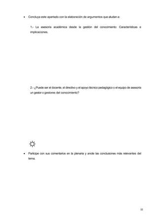 32
 Concluya este apartado con la elaboración de argumentos que aludan a:
1.- La asesoría académica desde la gestión del conocimiento: Características e
implicaciones.
2.- ¿Puede ser el docente, el directivo y el apoyo técnico pedagógico o el equipo de asesoría
un gestor o gestores del conocimiento?
 Participe con sus comentarios en la plenaria y anote las conclusiones más relevantes del
tema.
 