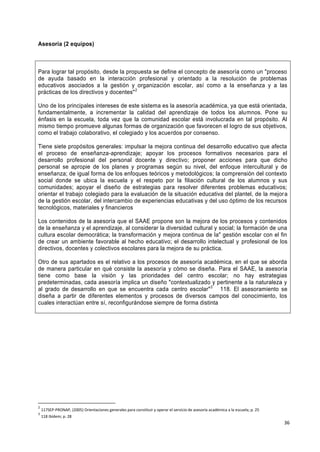 36
Asesoría (2 equipos)
Para lograr tal propósito, desde la propuesta se define el concepto de asesoría como un "proceso
de ayuda basado en la interacción profesional y orientado a la resolución de problemas
educativos asociados a la gestión y organización escolar, así como a la enseñanza y a las
prácticas de los directivos y docentes"2
Uno de los principales intereses de este sistema es la asesoría académica, ya que está orientada,
fundamentalmente, a incrementar la calidad del aprendizaje de todos los alumnos. Pone su
énfasis en la escuela, toda vez que la comunidad escolar está involucrada en tal propósito. Al
mismo tiempo promueve algunas formas de organización que favorecen el logro de sus objetivos,
como el trabajo colaborativo, el colegiado y los acuerdos por consenso.
Tiene siete propósitos generales: impulsar la mejora continua del desarrollo educativo que afecta
el proceso de enseñanza-aprendizaje; apoyar los procesos formativos necesarios para el
desarrollo profesional del personal docente y directivo; proponer acciones para que dicho
personal se apropie de los planes y programas según su nivel, del enfoque intercultural y de
enseñanza; de igual forma de los enfoques teóricos y metodológicos; la comprensión del contexto
social donde se ubica la escuela y el respeto por la filiación cultural de los alumnos y sus
comunidades; apoyar el diseño de estrategias para resolver diferentes problemas educativos;
orientar el trabajo colegiado para la evaluación de la situación educativa del plantel, de la mejora
de la gestión escolar, del intercambio de experiencias educativas y del uso óptimo de los recursos
tecnológicos, materiales y financieros
Los contenidos de la asesoría que el SAAE propone son la mejora de los procesos y contenidos
de la enseñanza y el aprendizaje, al considerar la diversidad cultural y social; la formación de una
cultura escolar democrática; la transformación y mejora continua de la" gestión escolar con el fin
de crear un ambiente favorable al hecho educativo; el desarrollo intelectual y profesional de los
directivos, docentes y colectivos escolares para la mejora de su práctica.
Otro de sus apartados es el relativo a los procesos de asesoría académica, en el que se aborda
de manera particular en qué consiste la asesoría y cómo se diseña. Para el SAAE, la asesoría
tiene como base la visión y las prioridades del centro escolar; no hay estrategias
predeterminadas, cada asesoría implica un diseño "contextualizado y pertinente a la naturaleza y
al grado de desarrollo en que se encuentra cada centro escolar"3
118. El asesoramiento se
diseña a partir de diferentes elementos y procesos de diversos campos del conocimiento, los
cuales interactúan entre sí, reconfigurándose siempre de forma distinta
2
117SEP-PRONAP, (2005) Orientaciones generales para constituir y operar el servicio de asesoría académica a la escuela; p. 25
3
118 Ibídem; p. 28
 