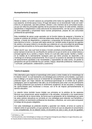 37
Acompañamiento (2 equipos)
Desde su óptica, la función asesora es compartida entre todos los agentes de cambio. Más
que asesoría, se brinda apoyo mutuo. El lugar del asesor se ve reconstruido "codo con codo"
entre él y el asesorado, sea éste profesor, director u otro miembro de la comunidad escolar,
ya que son ellos los principales agentes de los procesos de mejora. En este sentido, estarían
apoyándose e integrándose a otras estructuras de asesoramiento, con las que su capacidad
se vería potenciada y proyectada hacia nuevas perspectivas, propias de una comunidad
profesional de aprendizaje
Esta modalidad de apoyo surge asociada con la función básica de asegurar y fomentar la
puesta en práctica de cambios y reformas elaboradas desde la política, de los técnicos o los
teóricos, a través de diagnósticos y programas o propuestas de formación del profesorado
para disminuir el error, y aunque esto sigue siendo así, también existe el ejercicio de agentes
de cambio o de apoyo externo a la escuela que colaboran en una comunidad de aprendizaje
para que ésta encuentre su forma para desarrollarse y mejorar. Segovia señala el norte:
Saber asumir que, sea cual fuere la tarea o función prioritaria encomendada, ésta se ha de
poner siempre al servicio de una filosofía de cambio en la que el centro es la unidad básica y
principal agente de su cambio y mejora, frente a lo cual sólo cabe ayudar, facilitar y mediar,
en la medida de lo estrictamente necesario para que dicho proceso se desarrolle y se
mantenga en el tiempo productivamente. Por lo que en lo sucesivo se abordan las funciones
de asesoramiento ajustadas a las necesidades y capacidades de cada centro, sin perder la
perspectiva de qué se entiende hoy por cambio, mejora, desarrollo profesional, institucional y
1 curricular, participación, colaboración y autonomía. 4
Tutoría (2 equipos)
Otra alternativa para mejorar el aprendizaje entre pares o entre niveles es la metodología de
la relación tutora5
, la cual representa una estrategia para conformar comunidades, cuya base
sea el diálogo y la ayuda mutua en el desarrollo de competencias. Con esta metodología se
pretende lograr una mejor relación de enseñanza-aprendizaje en el ámbito de la gestión
pedagógica, pero la expectativa más allá y es el fundamento para crear una red permanente
de trabajo profesional que aumente el rendimiento académico de las escuelas y multiplique
las oportunidades para monitorear e innovar, con el fin de mejorar permanentemente el
servicio educativo
La relación tutora también busca instalar sus principios en la práctica de los asesores
técnicos que proporcionan apoyo académico a las escuelas, incluyendo a los supervisores
en el desarrollo de la misma tarea, de forma que la apropiación de la metodología por parte
de estos actores educativos se convierte en una estrategia para extender sus beneficios y
para contribuir al crecimiento profesional de docentes y directivos, así como para enriquecer
el trabajo de los grupos colegiados.
Con esta metodología se pretende enseñar y aprender con interés, al tomar en cuenta la
relación entre el que enseña y el que aprende y la forma en que se adquiere el conocimiento
o las competencias. En la relación tutora, el encuentro es cara a cara, en pie de igualdad,
4
110 Ibidem; p. 185
5
119 Actualmente, esta metodología se trabaja con el Programa Emergente para Mejorar el Logro Educativo, que
se impulsa desde la Subsecretaría de Educación Básica de la SEP.
 
