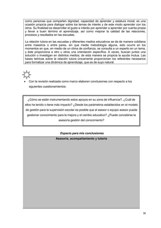 38
como personas que comparten dignidad, capacidad de aprender y estatura moral; es una
ocasión propicia para dialogar sobre los temas de interés y de este modo aprender con los
otros. Su finalidad es desarrollar el gusto e interés por aprender a aprender por cuenta propia
y llevar a buen término el aprendizaje, así como mejorar la calidad de las relaciones,
procesos y resultados en las escuelas.
La relación tutora en las escuelas y diferentes medios educativos se da de manera cotidiana
entre maestros o entre pares, sin que medie metodología alguna, esto ocurre en los
momentos en que, en medio de un clima de confianza, se consulta a un experto en un tema,
y éste proporciona a otro u otros una orientación específica. A veces, buscan juntos una
solución o investigan en distintos medios; de esta manera se propicia la ayuda mutua. Las
bases teóricas sobre la relación tutora únicamente proporcionan los referentes necesarios
para formalizar una dinámica de aprendizaje, que es de suyo natural.
 Con la revisión realizada como marco elaboren conclusiones con respecto a los
siguientes cuestionamientos:
¿Cómo se están instrumentando estos apoyos en su zona de influencia?, ¿Cuál de
ellos ha tenido o tiene más impacto? ¿Desde los parámetros establecidos en el modelo
de gestión para la supervisión escolar es posible que el asesor o equipo asesor pueda
gestionar conocimiento para la mejora y el cambio educativo? ¿Puede concebirse la
asesoría gestión del conocimiento?
Espacio para mis conclusiones
Asesoría, acompañamiento y tutoría
I nn
 