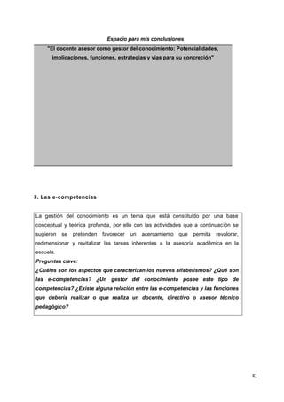 41
Espacio para mis conclusiones
"El docente asesor como gestor del conocimiento: Potencialidades,
implicaciones, funciones, estrategias y vías para su concreción"
3. Las e-competencias
La gestión del conocimiento es un tema que está constituido por una base
conceptual y teórica profunda, por ello con las actividades que a continuación se
sugieren se pretenden favorecer un acercamiento que permita revalorar,
redimensionar y revitalizar las tareas inherentes a la asesoría académica en la
escuela.
Preguntas clave:
¿Cuáles son los aspectos que caracterizan los nuevos alfabetismos? ¿Qué son
las e-competencias? ¿Un gestor del conocimiento posee este tipo de
competencias? ¿Existe alguna relación entre las e-competencias y las funciones
que debería realizar o que realiza un docente, directivo o asesor técnico
pedagógico?
 