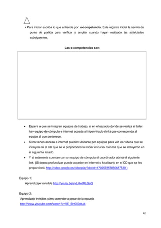 42
• Para iniciar escriba lo que entiende por: e-competencia. Este registro inicial le servirá de
punto de partida para verificar y ampliar cuando hayan realizado las actividades
subsiguientes.
Las e-competencias son:
 Espere a que se integren equipos de trabajo, si en el espacio donde se realiza el taller
hay equipo de cómputo e internet acceda al hipervínculo (link) que corresponda al
equipo al que pertenece.
 Si no tienen acceso a internet pueden ubicarse por equipos para ver los videos que se
incluyen en el CD que se le proporcionó la iniciar el curso. Son los que se incluyeron en
el siguiente listado.
 Y si solamente cuentan con un equipo de cómputo el coordinador abrirá el siguiente
link: (Si desea profundizar puede acceder en internet o localizarlo en el CD que se les
proporcionó. http://video.google.es/videoplay?docid=470257857050687530 )
Equipo 1:
Aprendizaje invisible http://youtu.be/yvLHwtRLGsQ
Equipo 2:
Aprendizaje invisible, cómo aprender a pesar de la escuela
http://www.youtube.com/watch?v=9E_BHOOdkJk
 