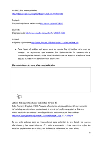 43
Equipo 3: Las e-competencias
http://video.google.es/videoplay?docid=470257857050687530
Equipo 4:
El aprendizaje formal y el informal http://youtu.be/vrtnbZfhR4E
Equipo 5:
El conocimiento http://www.youtube.com/watch?v=s1EtEl9yAGE
Equipo 6
El aprendizaje invisible http://www.youtube.com/watch?NR=1&v=3PUU0AZK_oo
 Para hacer el análisis del video tome en cuenta los conceptos clave que se
manejan, los argumentos que sustentan los planteamientos del conferencista y
finalmente piense en cómo se ve impactada la función de asesoría académica en la
escuela a partir de los señalamientos expresados.
Mis conclusiones en torno a las e-competencias.
La base de la siguiente actividad es la lectura del texto de:
Cobo Romaní, Cristóbal. (2010) "Nuevos alfabetismos, viejos problemas: El nuevo mundo
del trabajo y las asignaturas pendientes de la educación" en Razón y palabra. Primera
revista electrónica en América Latina Especializada en comunicación. Disponible en
http://www.razonypalabra.org.mx/N/N73/MonotematicoN73/03- M73Cobo.pdf
Es un texto extenso pero es trascendental para entender la era digital, los nuevos
alfabetismos y las e-competencias. Con este acercamiento podrán profundizar sobre los
aspectos ya planteados en el video y los elaborados inicialmente por usted mismo.
 