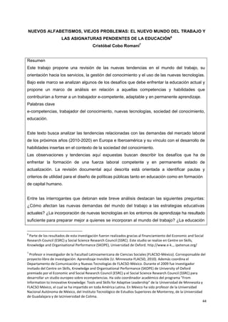 44
NUEVOS ALFABETISMOS, VIEJOS PROBLEMAS: EL NUEVO MUNDO DEL TRABAJO Y
LAS ASIGNATURAS PENDIENTES DE LA EDUCACIÓN6
Cristóbal Cobo Romaní7
Resumen
Este trabajo propone una revisión de las nuevas tendencias en el mundo del trabajo, su
orientación hacia los servicios, la gestión del conocimiento y el uso de las nuevas tecnologías.
Bajo este marco se analizan algunos de los desafíos que debe enfrentar la educación actual y
propone un marco de análisis en relación a aquellas competencias y habilidades que
contribuirían a formar a un trabajador e-competente, adaptable y en permanente aprendizaje.
Palabras clave
e-competencias, trabajador del conocimiento, nuevas tecnologías, sociedad del conocimiento,
educación.
Este texto busca analizar las tendencias relacionadas con las demandas del mercado laboral
de los próximos años (2010-2020) en Europa e Iberoamérica y su vínculo con el desarrollo de
habilidades insertas en el contexto de la sociedad del conocimiento.
Las observaciones y tendencias aquí expuestas buscan describir los desafíos que ha de
enfrentar la formación de una fuerza laboral competente y en permanente estado de
actualización. La revisión documental aquí descrita está orientada a identificar pautas y
criterios de utilidad para el diseño de políticas públicas tanto en educación como en formación
de capital humano.
Entre las interrogantes que detonan este breve análisis destacan las siguientes preguntas:
¿Cómo afectan las nuevas demandas del mundo del trabajo a las estrategias educativas
actuales? ¿La incorporación de nuevas tecnologías en los entornos de aprendizaje ha resultado
suficiente para preparar mejor a quienes se incorporan al mundo del trabajo? ¿La educación
6
Parte de los resultados de esta investigación fueron realizados gracias al financiamiento del Economic and Social
Research Council (ESRC) y Social Science Research Council (SSRC). Este studio se realize en Centre on Skills,
Knowledge and Organisational Performance (SKOPE), Universidad de Oxford. htip://www.e-k.,..ipetenue.org/
7
Profesor e investigador de la Facultad Latinoamericana de Ciencias Sociales (FLACSO-México). Corresponsable del
proyecto-libro de investigación: Aprendizaje Invisible (U. Minnesota-FLACSO, 2010). Además coordina el
Departamento de Comunicación y Nuevas Tecnologías de FLACSO-México. Durante el 2009 fue investigador
invitado del Centre on Skills, Knowledge and Organisational Performance (SKOPE) de University of Oxford
premiado por el Economic and Social Research Council (ESRC) y el Social Science Research Council (SSRC) para
desarrollar un studio europeo sobre ecompetencias. Ha sido coordinador académico del programa "From
Information to Innovative Knowledge: Tools and Skills for Adaptive Leadership" de la Universidad de Minnesota y
FLACSO México, el cual se ha impartido en toda América Latina. En México ha sido profesor de la Universidad
Nacional Autónoma de México, del Instituto Tecnológico de Estudios Superiores de Monterrey, de la Universidad
de Guadalajara y de laUniversidad de Colima.
 
