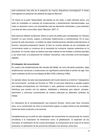 45
está cambiando más allá de la adopción de nuevos dispositivos tecnológicos? A estas
interrogantes se anteponen las palabras de Zygmunt Bauman:
"Al menos en la parte "desarrollada" del planeta se han dado, o están dándose ahora, una
serie de novedades no carentes de consecuencias y estrechamente interrelacionadas, que
crean un escenario nuevo y sin precedentes para las elecciones individuales, y que presentan
una serie de retos nunca antes vistos" (Bauman: 2007: 7)
Esta oportuna reflexión de Bauman ofrece un punto de partida para conceptualizar los "tiempos
líquidos" en que vivimos, sujetos a profundas redefiniciones e incertidumbres. En el caso
puntual de este documento, el análisis de estas transformaciones atenderá particularmente el
binomio: educación-preparación laboral. Si bien en muchas latitudes de las sociedades del
conocimiento existe un consenso de la necesidad de incorporar mejoras sustantivas en la
educación, en muchos casos se observa que esas mejoras se han limitado a cambios parciales
y, por sobre todo, a la adquisición de "prótesis" educativas, más conocidas como tecnologías
digitales.
El trabajador del conocimiento
En cuanto a las transformaciones del mercado del trabajo, así como del sector productivo, estas
redefiniciones comienzan a evidenciarse con significativa anterioridad al cambio de siglo. Dos
casos evidentes de ello son los trabajos de Bell (1976) y Machlup (1962).
Un ejemplo clásico de esta reconceptualización del mundo laboral es el término "trabajadores
del conocimiento", acuñado por Drucker en 1959, el cual hace referencia a aquellos sujetos
que trabajan principalmente con información o, bien, gestionan conocimiento en su empleo.
Individuos que cuentan con los saberes, habilidades y destrezas para adquirir, procesar,
administrar y comunicar conocimientos de manera adecuada en diferentes contextos de
trabajo.
Lo interesante de la conceptualización que proponía Drucker, hecha justo hace cincuenta
años, es su comprensión de cómo el conocimiento jugaría un papel central en las actividades
diarias del sector productivo y de servicios.
Indudablemente que el perfil de este trabajador del conocimiento ha evolucionado de manera
simultánea a la maduración de fenómenos como: la globalización, la expansión de los
mercados, la masificación de las nuevas tecnologías, la incorporación de la mujer en la fuerza
productiva, la valorización de las economías orientada a los servicios, entre otros
 