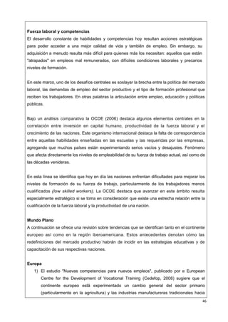 46
Fuerza laboral y competencias
El desarrollo constante de habilidades y competencias hoy resultan acciones estratégicas
para poder acceder a una mejor calidad de vida y también de empleo. Sin embargo, su
adquisición a menudo resulta más difícil para quienes más los necesitan: aquellos que están
"atrapados" en empleos mal remunerados, con difíciles condiciones laborales y precarios
niveles de formación.
En este marco, uno de los desafíos centrales es soslayar la brecha entre la política del mercado
laboral, las demandas de empleo del sector productivo y el tipo de formación profesional que
reciben los trabajadores. En otras palabras la articulación entre empleo, educación y políticas
públicas.
Bajo un análisis comparativo la OCDE (2006) destaca algunos elementos centrales en la
correlación entre inversión en capital humano, productividad de la fuerza laboral y el
crecimiento de las naciones. Este organismo internacional destaca la falta de correspondencia
entre aquellas habilidades enseñadas en las escuelas y las requeridas por las empresas,
agregando que muchos países están experimentando serios vacíos y desajustes. Fenómeno
que afecta directamente los niveles de empleabilidad de su fuerza de trabajo actual, así como de
las décadas venideras.
En esta línea se identifica que hoy en día las naciones enfrentan dificultades para mejorar los
niveles de formación de su fuerza de trabajo, particularmente de los trabajadores menos
cualificados (low skilled workers). La OCDE destaca que avanzar en este ámbito resulta
especialmente estratégico si se toma en consideración que existe una estrecha relación entre la
cualificación de la fuerza laboral y la productividad de una nación.
Mundo Plano
A continuación se ofrece una revisión sobre tendencias que se identifican tanto en el continente
europeo así como en la región iberoamericana. Estos antecedentes denotan cómo las
redefiniciones del mercado productivo habrán de incidir en las estrategias educativas y de
capacitación de sus respectivas naciones.
Europa
1) El estudio "Nuevas competencias para nuevos empleos", publicado por e European
Centre for the Development of Vocational Training (Cedefop, 2008) sugiere que el
continente europeo está experimentado un cambio general del sector primario
(particularmente en la agricultura) y las industrias manufactureras tradicionales hacia
 
