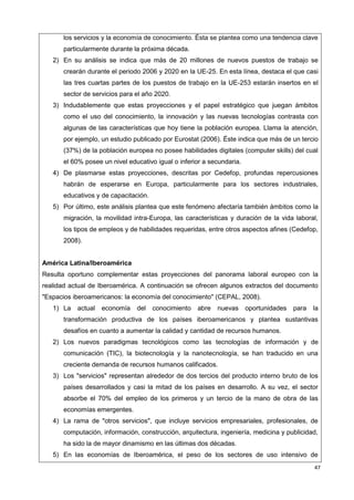 47
los servicios y la economía de conocimiento. Ésta se plantea como una tendencia clave
particularmente durante la próxima década.
2) En su análisis se indica que más de 20 millones de nuevos puestos de trabajo se
crearán durante el periodo 2006 y 2020 en la UE-25. En esta línea, destaca el que casi
las tres cuartas partes de los puestos de trabajo en la UE-253 estarán insertos en el
sector de servicios para el año 2020.
3) Indudablemente que estas proyecciones y el papel estratégico que juegan ámbitos
como el uso del conocimiento, la innovación y las nuevas tecnologías contrasta con
algunas de las características que hoy tiene la población europea. Llama la atención,
por ejemplo, un estudio publicado por Eurostat (2006). Éste indica que más de un tercio
(37%) de la población europea no posee habilidades digitales (computer skills) del cual
el 60% posee un nivel educativo igual o inferior a secundaria.
4) De plasmarse estas proyecciones, descritas por Cedefop, profundas repercusiones
habrán de esperarse en Europa, particularmente para los sectores industriales,
educativos y de capacitación.
5) Por último, este análisis plantea que este fenómeno afectaría también ámbitos como la
migración, la movilidad intra-Europa, las características y duración de la vida laboral,
los tipos de empleos y de habilidades requeridas, entre otros aspectos afines (Cedefop,
2008).
América Latina/Iberoamérica
Resulta oportuno complementar estas proyecciones del panorama laboral europeo con la
realidad actual de Iberoamérica. A continuación se ofrecen algunos extractos del documento
"Espacios iberoamericanos: la economía del conocimiento" (CEPAL, 2008).
1) La actual economía del conocimiento abre nuevas oportunidades para la
transformación productiva de los países iberoamericanos y plantea sustantivas
desafíos en cuanto a aumentar la calidad y cantidad de recursos humanos.
2) Los nuevos paradigmas tecnológicos como las tecnologías de información y de
comunicación (TIC), la biotecnología y la nanotecnología, se han traducido en una
creciente demanda de recursos humanos calificados.
3) Los "servicios" representan alrededor de dos tercios del producto interno bruto de los
países desarrollados y casi la mitad de los países en desarrollo. A su vez, el sector
absorbe el 70% del empleo de los primeros y un tercio de la mano de obra de las
economías emergentes.
4) La rama de "otros servicios", que incluye servicios empresariales, profesionales, de
computación, información, construcción, arquitectura, ingeniería, medicina y publicidad,
ha sido la de mayor dinamismo en las últimas dos décadas.
5) En las economías de Iberoamérica, el peso de los sectores de uso intensivo de
 