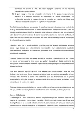 48
tecnología no supera el 20% del valor agregado generado en la industria
manufacturera en su conjunto.
6) El gran rezago a nivel de educación universitaria de los países iberoamericanos
obedece a la reducida matrícula de estudiantes en cursos universitarios. Es
fundamental aumentar la masa crítica de la formación en materias científicas para
satisfacer la demanda creciente de capital humano calificado.
Resulta interesante observar que, a pesar de las diferencias estructurales entre el contexto de
la UE y la realidad iberoamericana, en ambos frentes existen elementos comunes. Entre las
complementariedades se identifican aspectos como: el papel estratégico que ha de jugar el
rubro de servicios; la importancia de contar con una fuerza laboral altamente calificada, el
papel clave del conocimiento y la innovación, así como del uso estratégico de las tecnologías
de información y comunicación.
Thompson, autor de "El Mundo es Plano" (2005) agrega que aquellos sectores de la fuerza
laboral cuyo trabajo sea potencialmente reemplazable muy probablemente quedarán
subsumidos bajo las fuerzas de un mercado globalizado en el cual todos son potencialmente
competencia para todos.
Cualquier trabajo que pueda ser llevado a prácticas rutinarias y transformado en bits y bytes
hoy puede ser "exportado" a otros países que ya han alcanzado un rápido crecimiento de
trabajadores del conocimiento altamente capacitados que trabajarán por una pequeña fracción
del salario original.
Este autor identifica algunos vectores que aceleran esta transformación, entre los que
destacan dos fenómenos claves: outsourcing (subcontratar proveedores que puedan ofrecer
servicios más eficientes a costos más reducidos que los desarrollados por la propia
organización) y offshoring (cuando la empresa decide llevar sus plantas de producción a otro
país en busca de costos más bajos).
Estas estrategias son posibilitadas, en buena medida, por el uso ubicuo y estratégico de las
TIC que permiten conectar y "aplanar" las diferencias entre mercados, culturas y regiones.
Nuevos alfabetismos
La Estrategia de Lisboa 2000-20104 definida conjuntamente por los miembros de la UE en
materia de crecimiento, productividad y empleo, identifica ocho competencias claves para
desempeñarse en la sociedad del conocimiento: la comunicación en la lengua materna; la
comunicación en lenguas extranjeras; la competencia matemática y las competencias básicas
 