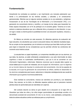 5
Fundamentación
Actualmente los contrastes se acentúan y van imprimiendo una marcada polarización que
tiende a la profundización de las brechas sociales, y culturales y en consecuencia
generacionales. Mientras que en algunos sectores sociales se ve una acelerada y vertiginosa
incorporación al uso de las Tecnologías de la Información y la Comunicación (TIC), a la
generación de conocimiento técnico y científico y al manejo de las redes para trascender los
lindes espacio temporales con el fin de participar en el concierto global. Tenemos en el otro
extremo a sistemas educativos que van a diferente ritmo y al parecer en otra dirección. Lo que
sin lugar a dudas va disminuyendo la posibilidad de tener una educación equitativa, inclusiva y
de calidad.
En México se coincide con este escenario. En diferentes ejercicios de evaluación del
logro educativo, los estudiantes que cursan la educación básica, han obtenido resultados bajos.
No se cumple con las expectativas, por el contrario se concluye que hace falta mucho por hacer
para lograr el desarrollo de las competencias que les permitan afrontar las condiciones del
momento socio histórico actual.
La escuela tiene un papel importante y un compromiso ineludible para con sus alumnos, ya
que éstos, los alumnos, se están enfrentando constantemente a una serie interminable de datos
cognitivos a veces no sustentados científicamente y que por lo tal se convierten en una
información fragmentada y deformada. Debemos reconocer que la escuela debe superar su
actual estatus quo si no quiere ser rebasada, aún en el papel de informadora, que no digamos
en su función básica de impulsar la construcción del conocimiento. Uno de los papeles de
la escuela, en lo que ha generación de conocimiento se refiere, estriba en desarrollar en
los alumnos competencias para buscar, seleccionar e interpretar estratégicamente ese caudal de
información que se genera inconmensurablemente.
Esta realidad es contundente, merece ser atendida con prontitud y con decisiones
firmes. Hay avances, se ha dicho, en diferentes espacios públicos pero el panorama nacional
plantea áreas de oportunidad para ser atendidas con urgencia.
Del contexto descrito se deriva el gran desafío de la educación en el siglo XXI el:
Garantizar que todas las niñas y los niños tengan oportunidades de aprendizaje acordes a la
denominada sociedad del conocimiento. El reto no es menor, está planteado y corresponde a
todos los actores educativos centrar sus esfuerzos para su cumplimiento.
 