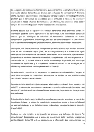 50
La perspectiva del trabajador del conocimiento que describe Silva se complementa de manera
interesante, además de las ideas de Drucker, con postulados del "connectivismo" (Siemens,
2004). Algunos de los principios de esta propuesta teórico pedagógica impulsada por Siemens,
plantean que el aprendizaje es un proceso que se enriquece a través de la conexión y
vinculación de nodos o fuentes de información. En esta línea, las conexiones entre ideas y
campos del conocimiento pueden detonar insospechadas innovaciones.
Siemens destaca que la capacidad de construir conexiones entre diferentes fuentes de
información posibilita nuevas oportunidades de aprendizaje. Esta aproximación conceptual
destaca que las tecnologías se convierten en herramientas facilitadoras de nuevos
conocimientos y aprendizajes. Sin embargo, este acto de "conectar saberes" es una habilidad
que ha de ser desarrollada por sujetos competentes, sean estos estudiantes o trabajadores.
Otro aporte, que ofrece postulados conceptuales que enriquecen lo aquí descrito, es Gilster
autor del libro "Alfabetismo Digital" (1997). En su trabajo escribió que la alfabetización digital
tiene que ver con el dominio de las ideas no de las teclas. En su reflexión subyace el interés
por promover el desarrollo de nuevos alfabetismos y competencias. Este autor sugiere que la
utilización de las TIC no debe limitarse al uso de una tecnología en particular. Ello puesto que
la conexión de significados y el componente contextual cumplen un rol estratégico en la
formación y desempeño de los trabajadores del conocimiento.
Dicho lo anterior, a continuación se presenta un aporte conceptual orientado a "mapear" el
perfil de un trabajador del conocimiento, el cual para los términos de este análisis ha sido
denominado "trabajador e-competente".
Después de haber identificado distintos aportes relacionados con el perfil de un trabajador del
siglo XXI, a continuación se propone un esquema conceptual complementario (en ningún caso
excluyente) que busca articular diversas fuentes académicas y/o provenientes de organismos
internacionales.
Este ejercicio ha tenido como fin identificar aquellas competencias vinculadas al uso de las
tecnologías digitales y la gestión del conocimiento, que pudiesen apoyar el desempeño laboral
de quienes trabajan en la era de la información (más detalles consultar la siguiente dirección:
tiny.cc/eskills).
Producto de esta revisión, a continuación se propone una definición del término "e-
competencias": Capacidades para la gestión de conocimiento tácito y explícito, empoderada
por la utilización de las TIC y el uso estratégico de la información. Las e-competencias van
 