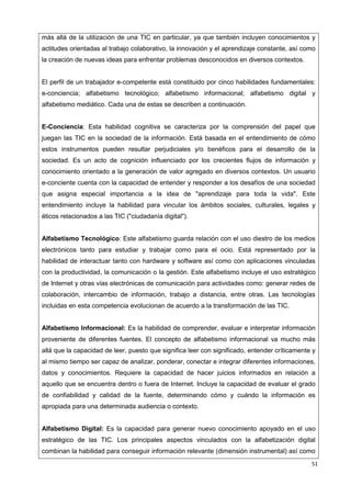51
más allá de la utilización de una TIC en particular, ya que también incluyen conocimientos y
actitudes orientadas al trabajo colaborativo, la innovación y el aprendizaje constante, así como
la creación de nuevas ideas para enfrentar problemas desconocidos en diversos contextos.
El perfil de un trabajador e-competente está constituido por cinco habilidades fundamentales:
e-conciencia; alfabetismo tecnológico; alfabetismo informacional; alfabetismo digital y
alfabetismo mediático. Cada una de estas se describen a continuación.
E-Conciencia: Esta habilidad cognitiva se caracteriza por la comprensión del papel que
juegan las TIC en la sociedad de la información. Está basada en el entendimiento de cómo
estos instrumentos pueden resultar perjudiciales y/o benéficos para el desarrollo de la
sociedad. Es un acto de cognición influenciado por los crecientes flujos de información y
conocimiento orientado a la generación de valor agregado en diversos contextos. Un usuario
e-conciente cuenta con la capacidad de entender y responder a los desafíos de una sociedad
que asigna especial importancia a la idea de "aprendizaje para toda la vida". Este
entendimiento incluye la habilidad para vincular los ámbitos sociales, culturales, legales y
éticos relacionados a las TIC ("ciudadanía digital").
Alfabetismo Tecnológico: Este alfabetismo guarda relación con el uso diestro de los medios
electrónicos tanto para estudiar y trabajar como para el ocio. Está representado por la
habilidad de interactuar tanto con hardware y software así como con aplicaciones vinculadas
con la productividad, la comunicación o la gestión. Este alfabetismo incluye el uso estratégico
de Internet y otras vías electrónicas de comunicación para actividades como: generar redes de
colaboración, intercambio de información, trabajo a distancia, entre otras. Las tecnologías
incluidas en esta competencia evolucionan de acuerdo a la transformación de las TIC.
Alfabetismo Informacional: Es la habilidad de comprender, evaluar e interpretar información
proveniente de diferentes fuentes. El concepto de alfabetismo informacional va mucho más
allá que la capacidad de leer, puesto que significa leer con significado, entender críticamente y
al mismo tiempo ser capaz de analizar, ponderar, conectar e integrar diferentes informaciones,
datos y conocimientos. Requiere la capacidad de hacer juicios informados en relación a
aquello que se encuentra dentro o fuera de Internet. Incluye la capacidad de evaluar el grado
de confiabilidad y calidad de la fuente, determinando cómo y cuándo la información es
apropiada para una determinada audiencia o contexto.
Alfabetismo Digital: Es la capacidad para generar nuevo conocimiento apoyado en el uso
estratégico de las TIC. Los principales aspectos vinculados con la alfabetización digital
combinan la habilidad para conseguir información relevante (dimensión instrumental) así como
 
